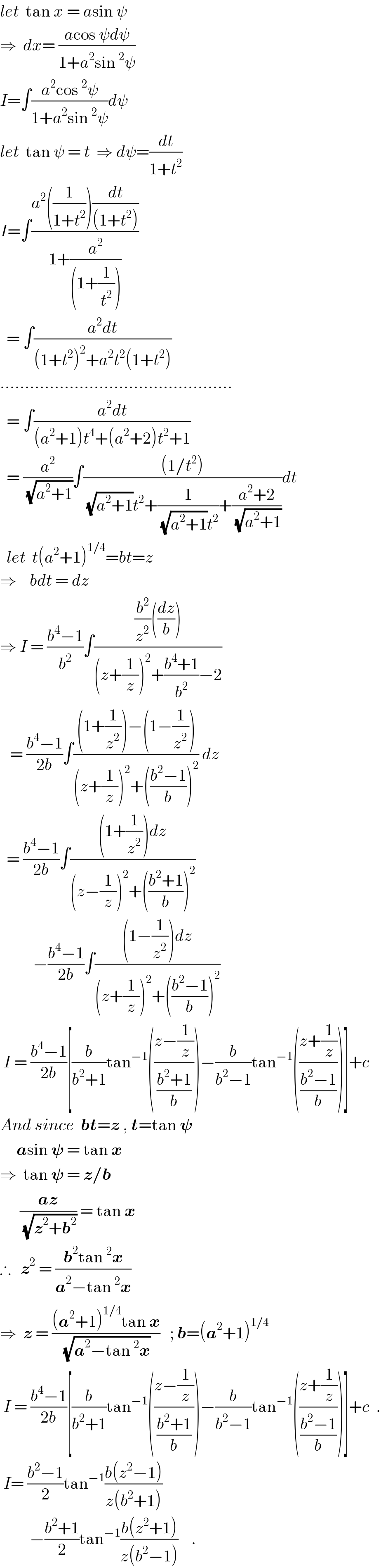let  tan x = asin ψ  ⇒  dx= ((acos ψdψ)/(1+a^2 sin^2 ψ))  I=∫((a^2 cos^2 ψ)/(1+a^2 sin^2 ψ))dψ  let  tan ψ = t  ⇒ dψ=(dt/(1+t^2 ))  I=∫((a^2 ((1/(1+t^2 )))(dt/((1+t^2 ))))/(1+(a^2 /((1+(1/t^2 ))))))    = ∫((a^2 dt)/((1+t^2 )^2 +a^2 t^2 (1+t^2 )))  ...............................................    = ∫((a^2 dt)/((a^2 +1)t^4 +(a^2 +2)t^2 +1))    = (a^2 /(√(a^2 +1)))∫(((1/t^2 ))/((√(a^2 +1))t^2 +(1/((√(a^2 +1))t^2 ))+((a^2 +2)/(√(a^2 +1)))))dt    let  t(a^2 +1)^(1/4) =bt=z  ⇒    bdt = dz  ⇒ I = ((b^4 −1)/b^2 )∫(((b^2 /z^2 )((dz/b)))/((z+(1/z))^2 +((b^4 +1)/b^2 )−2))     = ((b^4 −1)/(2b))∫(((1+(1/z^2 ))−(1−(1/z^2 )))/((z+(1/z))^2 +(((b^2 −1)/b))^2 )) dz    = ((b^4 −1)/(2b))∫(((1+(1/z^2 ))dz)/((z−(1/z))^2 +(((b^2 +1)/b))^2 ))            −((b^4 −1)/(2b))∫(((1−(1/z^2 ))dz)/((z+(1/z))^2 +(((b^2 −1)/b))^2 ))   I = ((b^4 −1)/(2b))[(b/(b^2 +1))tan^(−1) (((z−(1/z))/((b^2 +1)/b)))−(b/(b^2 −1))tan^(−1) (((z+(1/z))/((b^2 −1)/b)))]+c  And since  bt=z , t=tan 𝛙       asin 𝛙 = tan x  ⇒  tan 𝛙 = z/b        ((az)/(√(z^2 +b^2 ))) = tan x  ∴   z^2  = ((b^2 tan^2 x)/(a^2 −tan^2 x))  ⇒  z = (((a^2 +1)^(1/4) tan x)/(√(a^2 −tan^2 x)))   ; b=(a^2 +1)^(1/4)    I = ((b^4 −1)/(2b))[(b/(b^2 +1))tan^(−1) (((z−(1/z))/((b^2 +1)/b)))−(b/(b^2 −1))tan^(−1) (((z+(1/z))/((b^2 −1)/b)))]+c  .   I= ((b^2 −1)/2)tan^(−1) ((b(z^2 −1))/(z(b^2 +1)))              −((b^2 +1)/2)tan^(−1) ((b(z^2 +1))/(z(b^2 −1)))    .  