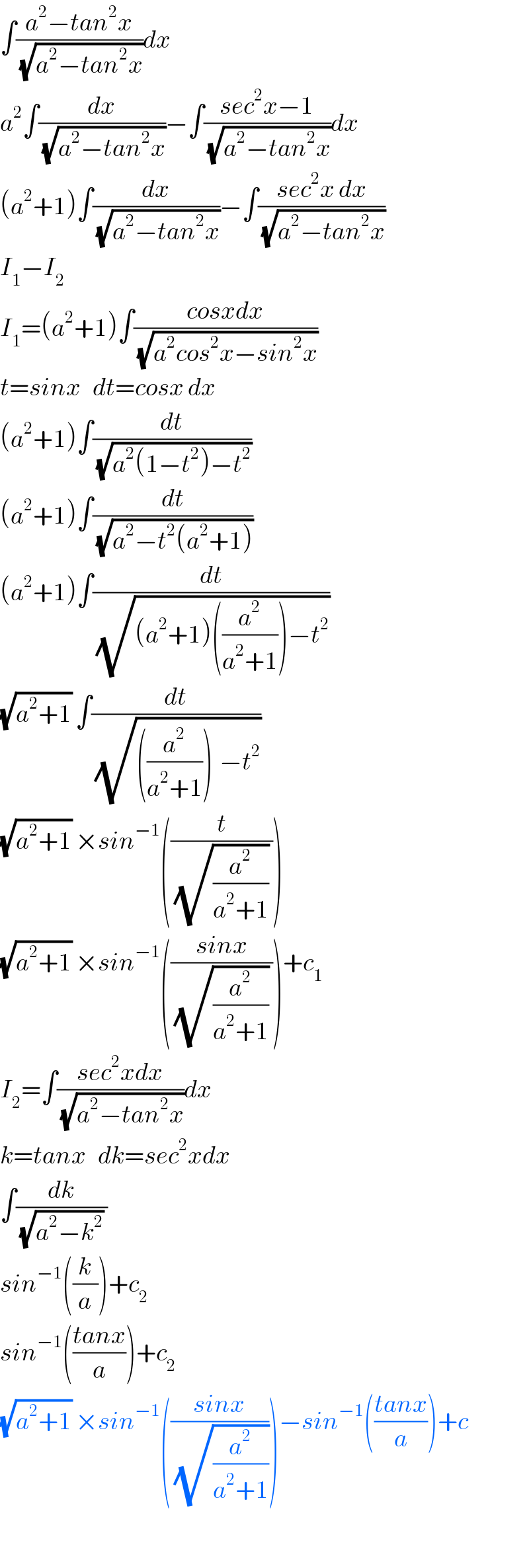 ∫((a^2 −tan^2 x)/(√(a^2 −tan^2 x)))dx  a^2 ∫(dx/(√(a^2 −tan^2 x)))−∫((sec^2 x−1)/(√(a^2 −tan^2 x)))dx  (a^2 +1)∫(dx/(√(a^2 −tan^2 x)))−∫((sec^2 x dx)/(√(a^2 −tan^2 x)))  I_1 −I_2   I_1 =(a^2 +1)∫((cosxdx)/(√(a^2 cos^2 x−sin^2 x)))  t=sinx   dt=cosx dx  (a^2 +1)∫(dt/(√(a^2 (1−t^2 )−t^2 )))  (a^2 +1)∫(dt/(√(a^2 −t^2 (a^2 +1))))  (a^2 +1)∫(dt/(√((a^2 +1)((a^2 /(a^2 +1)))−t^2 )))  (√(a^2 +1)) ∫(dt/(√(((a^2 /(a^2 +1)))^ −t^2 )))  (√(a^2 +1)) ×sin^(−1) ((t/((√(a^2 /(a^2 +1))) )))  (√(a^2 +1)) ×sin^(−1) (((sinx)/((√(a^2 /(a^2 +1))) )))+c_1   I_2 =∫((sec^2 xdx)/(√(a^2 −tan^2 x)))dx  k=tanx   dk=sec^2 xdx  ∫(dk/((√(a^2 −k^2 )) ))  sin^(−1) ((k/a))+c_2   sin^(−1) (((tanx)/a))+c_2   (√(a^2 +1)) ×sin^(−1) (((sinx)/(√(a^2 /(a^2 +1)))))−sin^(−1) (((tanx)/a))+c    