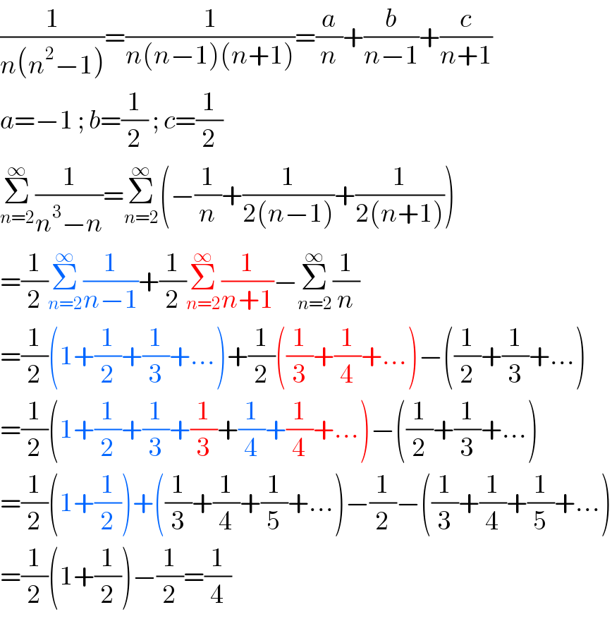 (1/(n(n^2 −1)))=(1/(n(n−1)(n+1)))=(a/n)+(b/(n−1))+(c/(n+1))  a=−1 ; b=(1/2) ; c=(1/2)  Σ_(n=2) ^∞ (1/(n^3 −n))=Σ_(n=2) ^∞ (−(1/n)+(1/(2(n−1)))+(1/(2(n+1))))  =(1/2)Σ_(n=2) ^∞ (1/(n−1))+(1/2)Σ_(n=2) ^∞ (1/(n+1))−Σ_(n=2) ^∞ (1/n)  =(1/2)(1+(1/2)+(1/3)+...)+(1/2)((1/3)+(1/4)+...)−((1/2)+(1/3)+...)  =(1/2)(1+(1/2)+(1/3)+(1/3)+(1/4)+(1/4)+...)−((1/2)+(1/3)+...)  =(1/2)(1+(1/2))+((1/3)+(1/4)+(1/5)+...)−(1/2)−((1/3)+(1/4)+(1/5)+...)  =(1/2)(1+(1/2))−(1/2)=(1/4)  