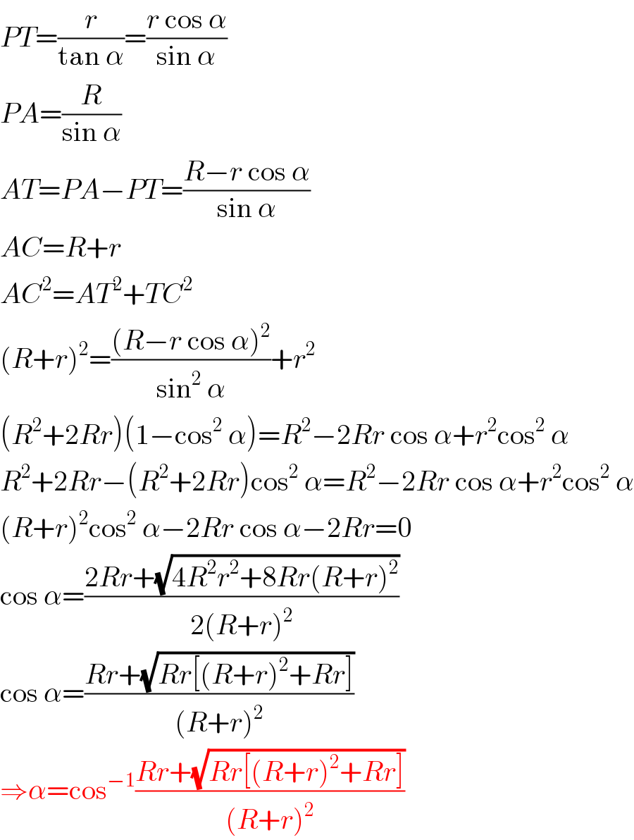 PT=(r/(tan α))=((r cos α)/(sin α))  PA=(R/(sin α))  AT=PA−PT=((R−r cos α)/(sin α))  AC=R+r  AC^2 =AT^2 +TC^2   (R+r)^2 =(((R−r cos α)^2 )/(sin^2  α))+r^2   (R^2 +2Rr)(1−cos^2  α)=R^2 −2Rr cos α+r^2 cos^2  α  R^2 +2Rr−(R^2 +2Rr)cos^2  α=R^2 −2Rr cos α+r^2 cos^2  α  (R+r)^2 cos^2  α−2Rr cos α−2Rr=0  cos α=((2Rr+(√(4R^2 r^2 +8Rr(R+r)^2 )))/(2(R+r)^2 ))  cos α=((Rr+(√(Rr[(R+r)^2 +Rr])))/((R+r)^2 ))  ⇒α=cos^(−1) ((Rr+(√(Rr[(R+r)^2 +Rr])))/((R+r)^2 ))  