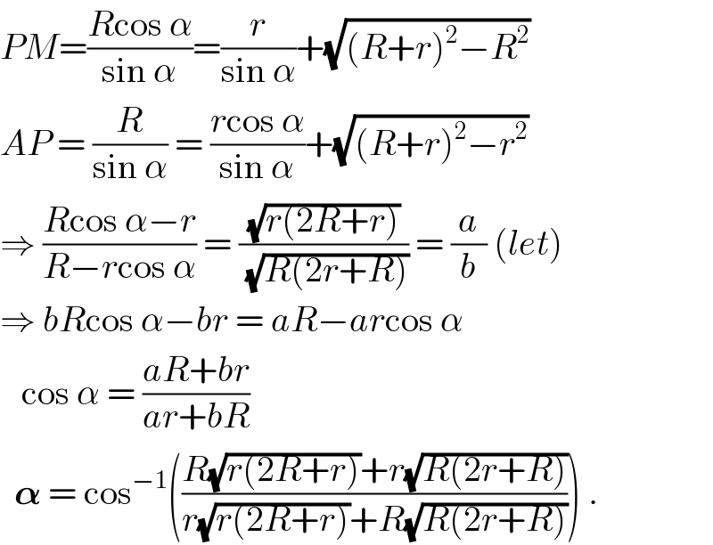 PM=((Rcos α)/(sin α))=(r/(sin α))+(√((R+r)^2 −R^2 ))  AP = (R/(sin α)) = ((rcos α)/(sin α))+(√((R+r)^2 −r^2 ))  ⇒ ((Rcos α−r)/(R−rcos α)) = ((√(r(2R+r)))/(√(R(2r+R)))) = (a/b) (let)  ⇒ bRcos α−br = aR−arcos α     cos α = ((aR+br)/(ar+bR))    𝛂 = cos^(−1) (((R(√(r(2R+r)))+r(√(R(2r+R))))/(r(√(r(2R+r)))+R(√(R(2r+R)))))) .  