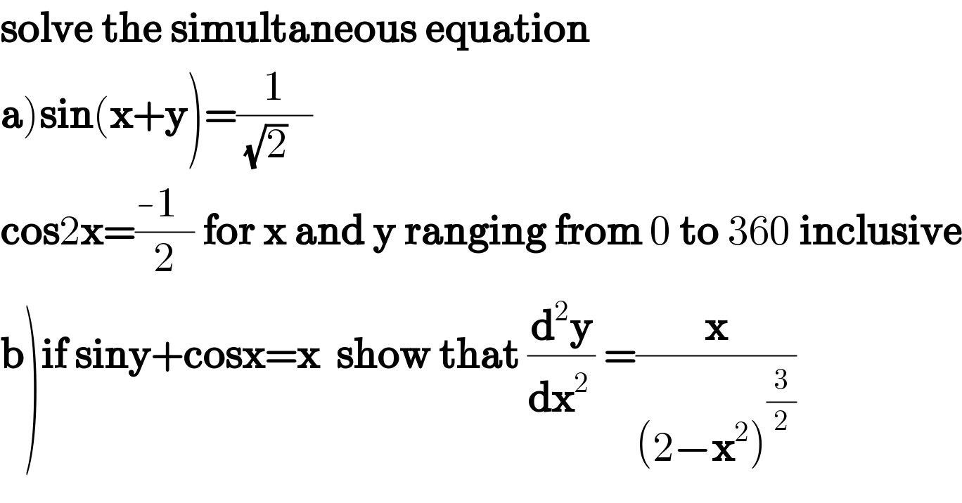 solve the simultaneous equation  a)sin(x+y)=(1/((√2)   ))  cos2x=((-1  )/2) for x and y ranging from 0 to 360 inclusive  b)if siny+cosx=x  show that (d^2 y/dx^(2 ) ) =(x/((2−x^2 )^(3/2) ))  