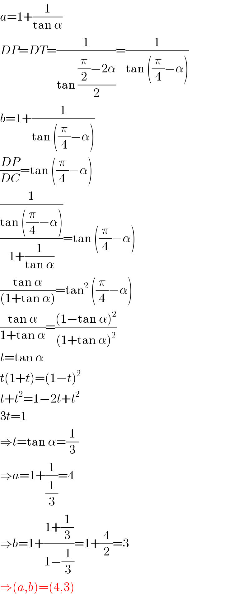 a=1+(1/(tan α))  DP=DT=(1/(tan (((π/2)−2α)/2)))=(1/(tan ((π/4)−α)))  b=1+(1/(tan ((π/4)−α)))  ((DP)/(DC))=tan ((π/4)−α)  ((1/(tan ((π/4)−α)))/(1+(1/(tan α))))=tan ((π/4)−α)  ((tan α)/((1+tan α)))=tan^2  ((π/4)−α)  ((tan α)/(1+tan α))=(((1−tan α)^2 )/((1+tan α)^2 ))  t=tan α  t(1+t)=(1−t)^2   t+t^2 =1−2t+t^2   3t=1  ⇒t=tan α=(1/3)  ⇒a=1+(1/(1/3))=4  ⇒b=1+((1+(1/3))/(1−(1/3)))=1+(4/2)=3  ⇒(a,b)=(4,3)  