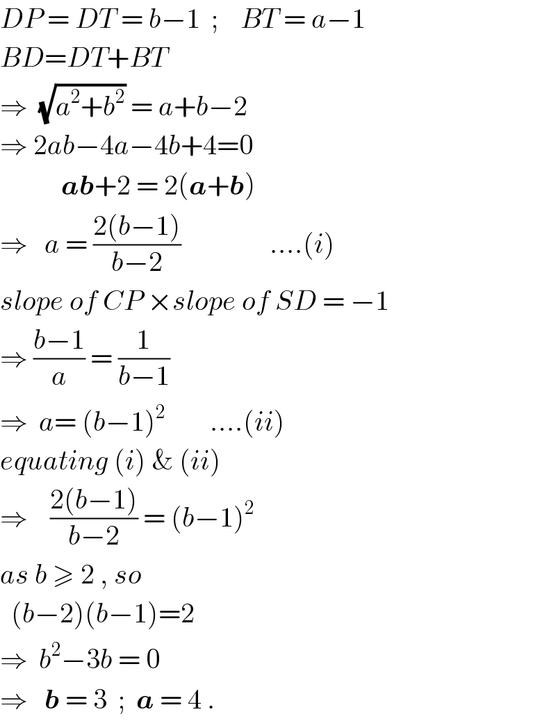 DP = DT = b−1  ;    BT = a−1  BD=DT+BT  ⇒  (√(a^2 +b^2 )) = a+b−2     ⇒ 2ab−4a−4b+4=0             ab+2 = 2(a+b)    ⇒   a = ((2(b−1))/(b−2))                ....(i)  slope of CP ×slope of SD = −1   ⇒ ((b−1)/a) = (1/(b−1))  ⇒  a= (b−1)^2         ....(ii)  equating (i) & (ii)  ⇒    ((2(b−1))/(b−2)) = (b−1)^2   as b ≥ 2 , so    (b−2)(b−1)=2  ⇒  b^2 −3b = 0  ⇒   b = 3  ;  a = 4 .  
