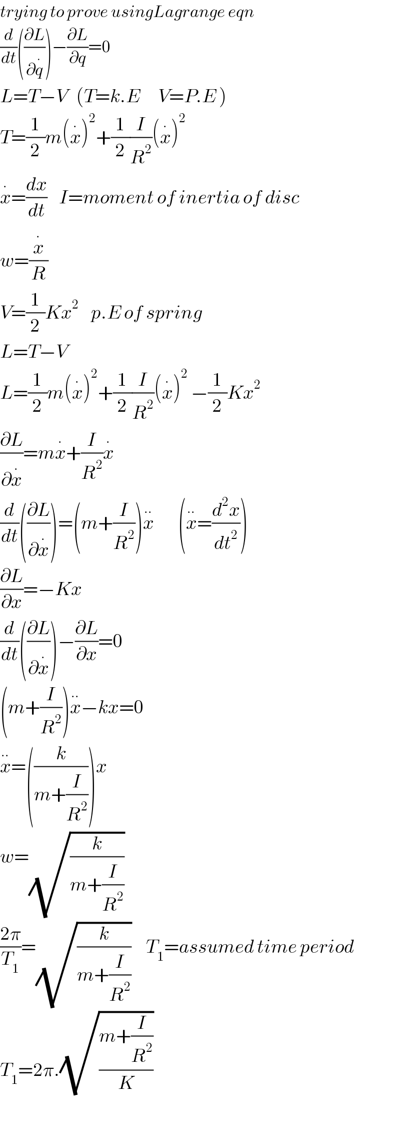 trying to prove usingLagrange eqn  (d/dt)((∂L/∂q^. ))−(∂L/∂q)=0  L=T−V   (T=k.E      V=P.E )  T=(1/2)m(x^. )^2 +(1/2)(I/R^2 )(x^. )^2   x^. =(dx/dt)    I=moment of inertia of disc  w=(x^. /R)  V=(1/2)Kx^2     p.E of spring  L=T−V  L=(1/2)m(x^. )^2 +(1/2)(I/R^2 )(x^. )^2  −(1/2)Kx^2   (∂L/∂x^. )=mx^. +(I/R^2 )x^.       (d/dt)((∂L/∂x^. ))=(m+(I/R^2 ))x^(..)         (x^(..) =(d^2 x/dt^2 ))  (∂L/∂x)=−Kx  (d/dt)((∂L/∂x^. ))−(∂L/∂x)=0  (m+(I/R^2 ))x^(..) −kx=0  x^(..) =((k/(m+(I/R^2 ))))x  w=(√(k/(m+(I/R^2 ))))    ((2π)/T_1 )=(√(k/(m+(I/R^2 ))))     T_1 =assumed time period  T_1 =2π.(√((m+(I/R^2 ))/K))      