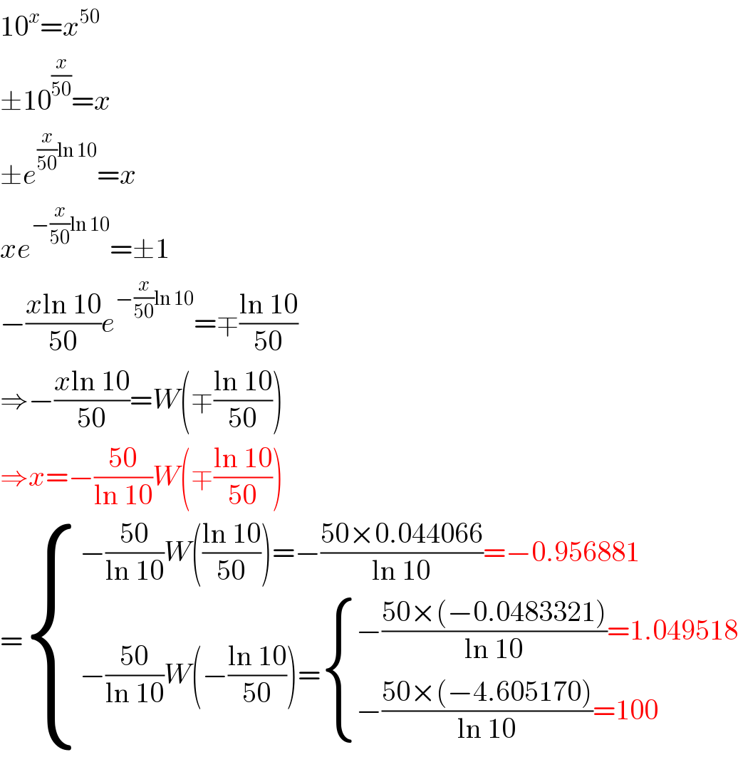10^x =x^(50)   ±10^(x/(50)) =x  ±e^((x/(50))ln 10) =x  xe^(−(x/(50))ln 10) =±1  −((xln 10)/(50))e^(−(x/(50))ln 10) =∓((ln 10)/(50))  ⇒−((xln 10)/(50))=W(∓((ln 10)/(50)))  ⇒x=−((50)/(ln 10))W(∓((ln 10)/(50)))  = { ((−((50)/(ln 10))W(((ln 10)/(50)))=−((50×0.044066)/(ln 10))=−0.956881)),((−((50)/(ln 10))W(−((ln 10)/(50)))= { ((−((50×(−0.0483321))/(ln 10))=1.049518)),((−((50×(−4.605170))/(ln 10))=100)) :})) :}  