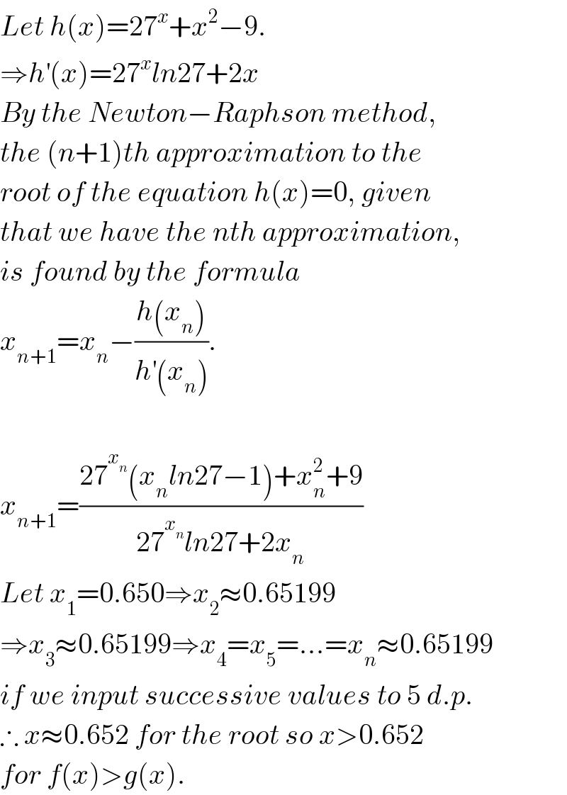 Let h(x)=27^x +x^2 −9.  ⇒h^′ (x)=27^x ln27+2x  By the Newton−Raphson method,  the (n+1)th approximation to the  root of the equation h(x)=0, given  that we have the nth approximation,  is found by the formula  x_(n+1) =x_n −((h(x_n ))/(h^′ (x_n ))).    x_(n+1) =((27^x_n  (x_n ln27−1)+x_n ^2 +9)/(27^x_n  ln27+2x_n ))  Let x_1 =0.650⇒x_2 ≈0.65199  ⇒x_3 ≈0.65199⇒x_4 =x_5 =...=x_n ≈0.65199  if we input successive values to 5 d.p.  ∴ x≈0.652 for the root so x>0.652   for f(x)>g(x).  