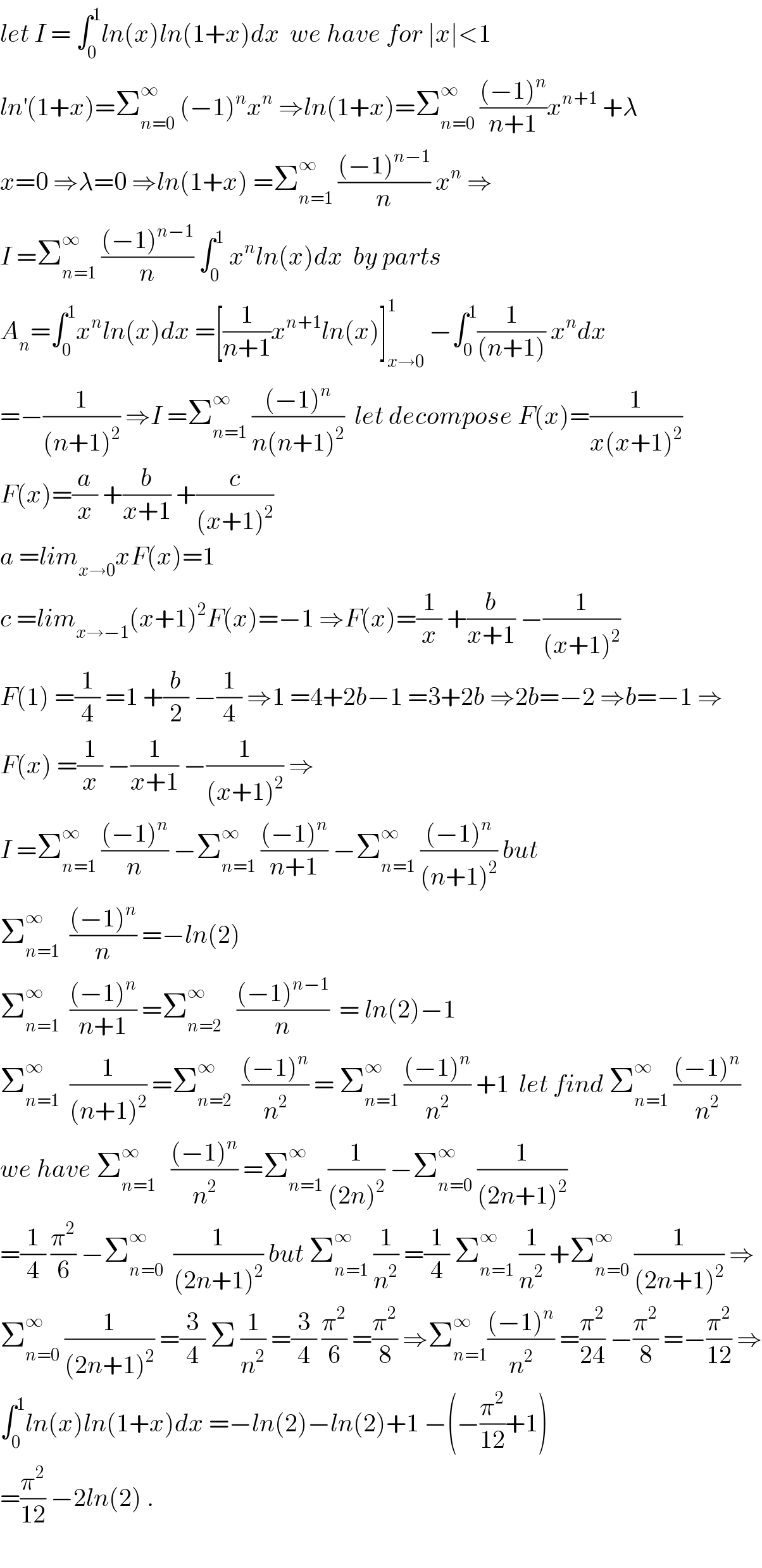 let I = ∫_0 ^1 ln(x)ln(1+x)dx  we have for ∣x∣<1  ln^′ (1+x)=Σ_(n=0) ^∞  (−1)^n x^n  ⇒ln(1+x)=Σ_(n=0) ^∞  (((−1)^n )/(n+1))x^(n+1)  +λ  x=0 ⇒λ=0 ⇒ln(1+x) =Σ_(n=1) ^∞  (((−1)^(n−1) )/n) x^n  ⇒  I =Σ_(n=1) ^∞  (((−1)^(n−1) )/n) ∫_0 ^1  x^n ln(x)dx  by parts  A_n =∫_0 ^1 x^n ln(x)dx =[(1/(n+1))x^(n+1) ln(x)]_(x→0) ^1  −∫_0 ^1 (1/((n+1))) x^n dx  =−(1/((n+1)^2 )) ⇒I =Σ_(n=1) ^∞  (((−1)^n )/(n(n+1)^2 ))  let decompose F(x)=(1/(x(x+1)^2 ))  F(x)=(a/x) +(b/(x+1)) +(c/((x+1)^2 ))  a =lim_(x→0) xF(x)=1  c =lim_(x→−1) (x+1)^2 F(x)=−1 ⇒F(x)=(1/x) +(b/(x+1)) −(1/((x+1)^2 ))  F(1) =(1/4) =1 +(b/2) −(1/4) ⇒1 =4+2b−1 =3+2b ⇒2b=−2 ⇒b=−1 ⇒  F(x) =(1/x) −(1/(x+1)) −(1/((x+1)^2 )) ⇒  I =Σ_(n=1) ^∞  (((−1)^n )/n) −Σ_(n=1) ^∞  (((−1)^n )/(n+1)) −Σ_(n=1) ^∞  (((−1)^n )/((n+1)^2 )) but  Σ_(n=1) ^∞   (((−1)^n )/n) =−ln(2)  Σ_(n=1) ^∞   (((−1)^n )/(n+1)) =Σ_(n=2) ^∞    (((−1)^(n−1) )/n)  = ln(2)−1  Σ_(n=1) ^∞   (1/((n+1)^2 )) =Σ_(n=2) ^∞   (((−1)^n )/n^2 ) = Σ_(n=1) ^∞  (((−1)^n )/n^2 ) +1  let find Σ_(n=1) ^∞  (((−1)^n )/n^2 )  we have Σ_(n=1) ^∞    (((−1)^n )/n^2 ) =Σ_(n=1) ^∞  (1/((2n)^2 )) −Σ_(n=0) ^∞  (1/((2n+1)^2 ))  =(1/4) (π^2 /6) −Σ_(n=0) ^∞   (1/((2n+1)^2 )) but Σ_(n=1) ^∞  (1/n^2 ) =(1/4) Σ_(n=1) ^∞  (1/n^2 ) +Σ_(n=0) ^∞  (1/((2n+1)^2 )) ⇒  Σ_(n=0) ^∞  (1/((2n+1)^2 )) =(3/4) Σ (1/n^2 ) =(3/4) (π^2 /6) =(π^2 /8) ⇒Σ_(n=1) ^∞ (((−1)^n )/n^2 ) =(π^2 /(24)) −(π^2 /8) =−(π^2 /(12)) ⇒  ∫_0 ^1 ln(x)ln(1+x)dx =−ln(2)−ln(2)+1 −(−(π^2 /(12))+1)  =(π^2 /(12)) −2ln(2) .    