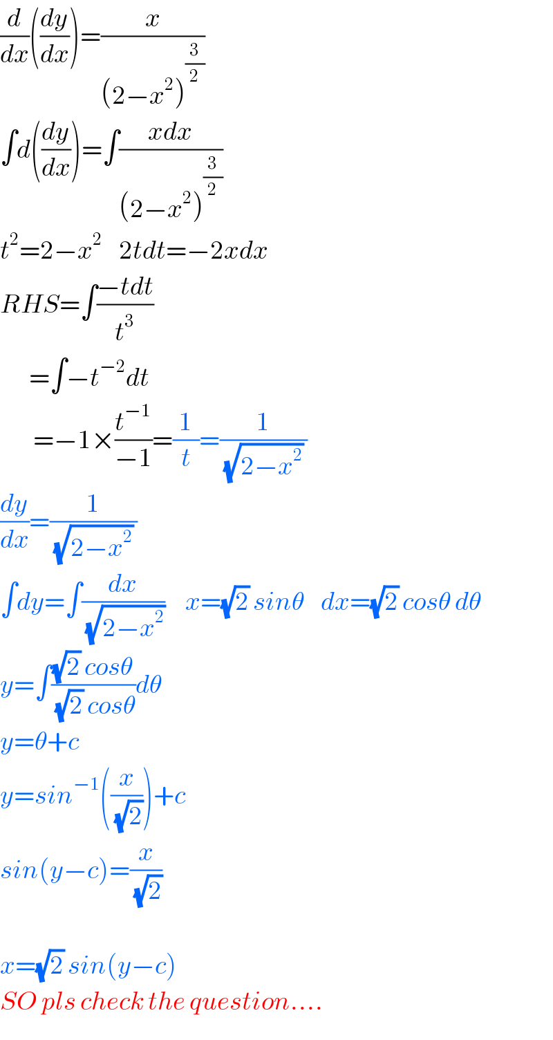 (d/dx)((dy/dx))=(x/((2−x^2 )^(3/2) ))  ∫d((dy/dx))=∫((xdx)/((2−x^2 )^(3/2) ))  t^2 =2−x^2     2tdt=−2xdx  RHS=∫((−tdt)/t^3 )         =∫−t^(−2) dt          =−1×(t^(−1) /(−1))=(1/t)=(1/((√(2−x^2 )) ))  (dy/dx)=(1/((√(2−x^2 )) ))  ∫dy=∫(dx/(√(2−x^2 )))     x=(√2) sinθ    dx=(√2) cosθ dθ  y=∫(((√2) cosθ)/((√2) cosθ))dθ  y=θ+c  y=sin^(−1) ((x/(√2)))+c  sin(y−c)=(x/(√2))    x=(√2) sin(y−c)  SO pls check the question....  