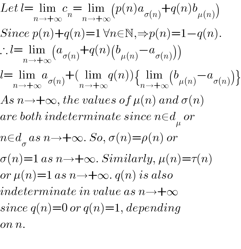Let l=lim_(n→+∞) c_n =lim_(n→+∞) (p(n)a_(σ(n)) +q(n)b_(μ(n)) )  Since p(n)+q(n)=1 ∀n∈N,⇒p(n)=1−q(n).  ∴ l=lim_(n→+∞) (a_(σ(n)) +q(n)(b_(μ(n)) −a_(σ(n)) ))  l=lim_(n→+∞) a_(σ(n)) +(lim_(n→+∞) q(n)){lim_(n→+∞) (b_(μ(n)) −a_(σ(n)) )}  As n→+∞, the values of μ(n) and σ(n)  are both indeterminate since n∈d_μ  or  n∈d_σ  as n→+∞. So, σ(n)=ρ(n) or  σ(n)=1 as n→+∞. Similarly, μ(n)=τ(n)  or μ(n)=1 as n→+∞. q(n) is also   indeterminate in value as n→+∞   since q(n)=0 or q(n)=1, depending  on n.    