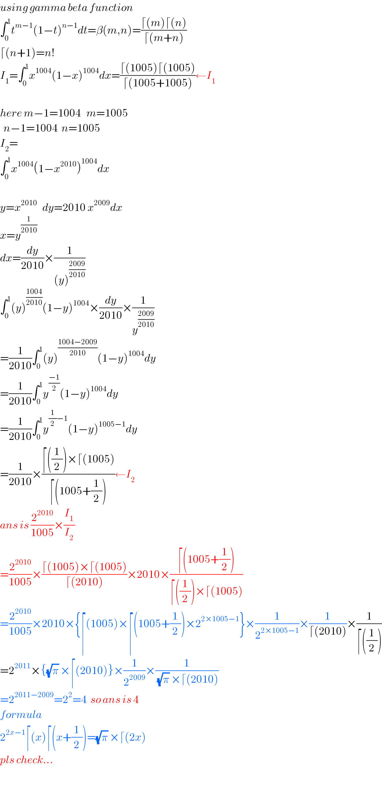 using gamma beta function  ∫_0 ^1 t^(m−1) (1−t)^(n−1) dt=β(m,n)=((⌈(m)⌈(n))/(⌈(m+n)))  ⌈(n+1)=n!  I_1 =∫_0 ^1 x^(1004) (1−x)^(1004) dx=((⌈(1005)⌈(1005))/(⌈(1005+1005)))←I_1     here m−1=1004   m=1005    n−1=1004  n=1005  I_2 =  ∫_0 ^1 x^(1004) (1−x^(2010) )^(1004) dx    y=x^(2010)    dy=2010 x^(2009) dx  x=y^(1/(2010))   dx=(dy/(2010))×(1/((y)^((2009)/(2010)) ))  ∫_0 ^1 (y)^((1004)/(2010)) (1−y)^(1004) ×(dy/(2010))×(1/y^((2009)/(2010)) )  =(1/(2010))∫_0 ^1 (y)^((1004−2009)/(2010)) (1−y)^(1004) dy  =(1/(2010))∫_0 ^1 y^((−1)/2) (1−y)^(1004) dy  =(1/(2010))∫_0 ^1 y^((1/2)−1) (1−y)^(1005−1) dy  =(1/(2010))×((⌈((1/2))×⌈(1005))/(⌈(1005+(1/2))))←I_2    ans is (2^(2010) /(1005))×(I_1 /I_2 )  =(2^(2010) /(1005))×((⌈(1005)×⌈(1005))/(⌈(2010)))×2010×((⌈(1005+(1/2)))/(⌈((1/2))×⌈(1005)))  =(2^(2010) /(1005))×2010×{⌈(1005)×⌈(1005+(1/2))×2^(2×1005−1) }×(1/2^(2×1005−1) )×(1/(⌈(2010)))×(1/(⌈((1/2))))  =2^(2011) ×{(√π) ×⌈(2010)}×(1/2^(2009) )×(1/((√π) ×⌈(2010)))  =2^(2011−2009) =2^2 =4  so ans is 4  formula  2^(2x−1) ⌈(x)⌈(x+(1/2))=(√π) ×⌈(2x)  pls check...    