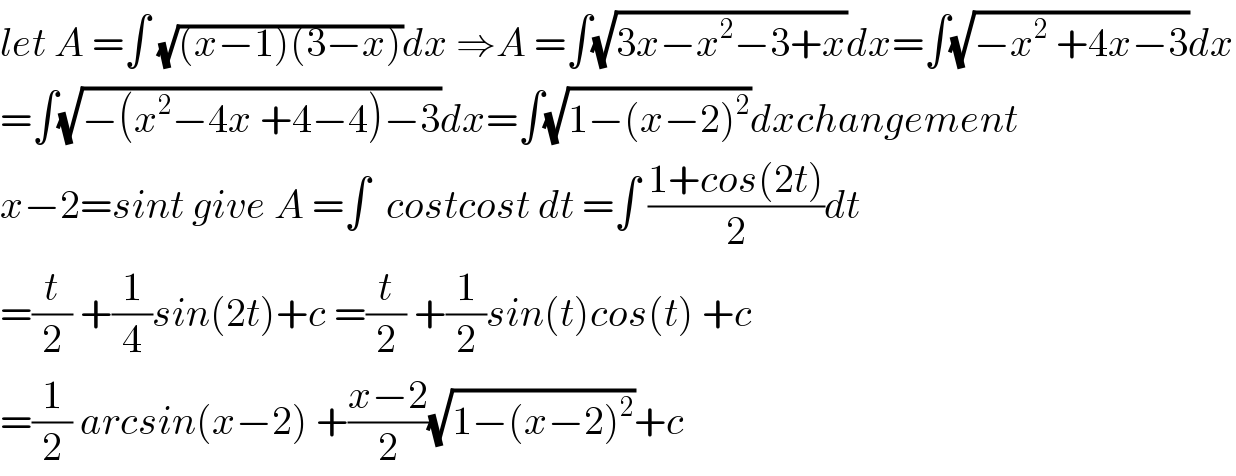let A =∫ (√((x−1)(3−x)))dx ⇒A =∫(√(3x−x^2 −3+x))dx=∫(√(−x^2  +4x−3))dx  =∫(√(−(x^2 −4x +4−4)−3))dx=∫(√(1−(x−2)^2 ))dxchangement  x−2=sint give A =∫  costcost dt =∫ ((1+cos(2t))/2)dt  =(t/2) +(1/4)sin(2t)+c =(t/2) +(1/2)sin(t)cos(t) +c  =(1/2) arcsin(x−2) +((x−2)/2)(√(1−(x−2)^2 ))+c  