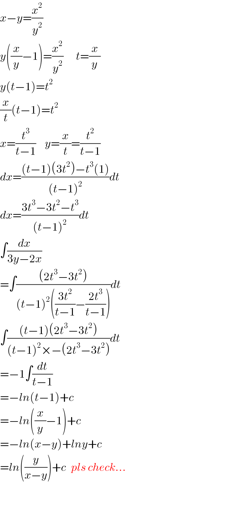 x−y=(x^2 /y^2 )  y((x/y)−1)=(x^2 /y^2 )       t=(x/y)  y(t−1)=t^2   (x/t)(t−1)=t^2   x=(t^3 /(t−1))     y=(x/t)=(t^2 /(t−1))  dx=(((t−1)(3t^2 )−t^3 (1))/((t−1)^2 ))dt  dx=((3t^3 −3t^2 −t^3 )/((t−1)^2 ))dt  ∫(dx/(3y−2x))  =∫(((2t^3 −3t^2 ))/((t−1)^2 (((3t^2 )/(t−1))−((2t^3 )/(t−1)))))dt  ∫(((t−1)(2t^3 −3t^2 ))/((t−1)^2 ×−(2t^3 −3t^2 )))dt  =−1∫(dt/(t−1))  =−ln(t−1)+c  =−ln((x/y)−1)+c  =−ln(x−y)+lny+c  =ln((y/(x−y)))+c   pls check...      