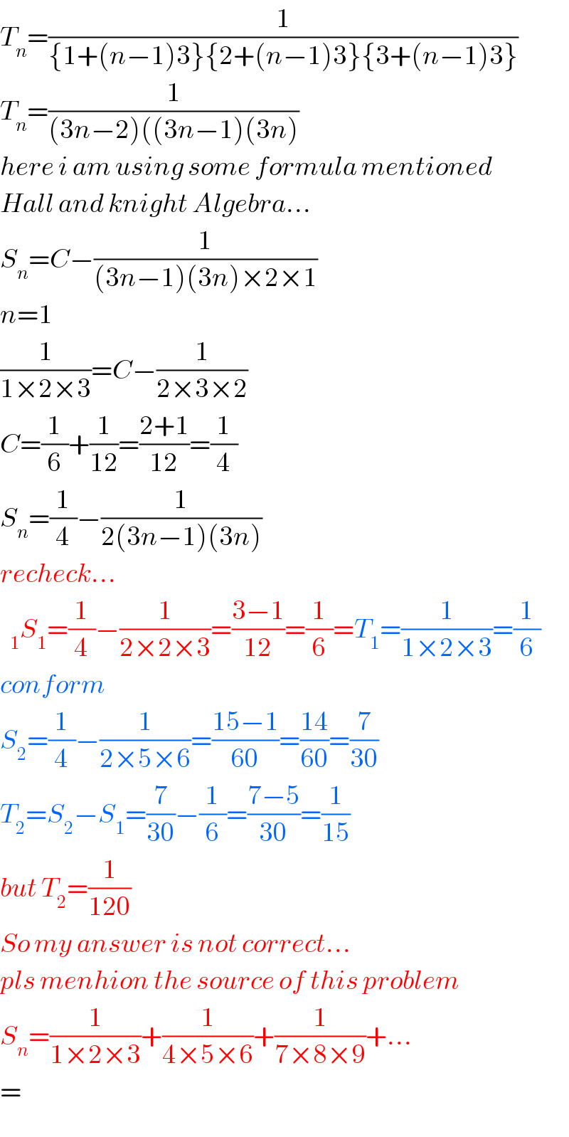 T_n =(1/({1+(n−1)3}{2+(n−1)3}{3+(n−1)3}))  T_n =(1/((3n−2)((3n−1)(3n)))  here i am using some formula mentioned  Hall and knight Algebra...  S_n =C−(1/((3n−1)(3n)×2×1))  n=1  (1/(1×2×3))=C−(1/(2×3×2))  C=(1/6)+(1/(12))=((2+1)/(12))=(1/4)  S_n =(1/4)−(1/(2(3n−1)(3n)))  recheck...  S_1 =(1/4)−(1/(2×2×3))=((3−1)/(12))=(1/6)=T_1 =(1/(1×2×3))=(1/6)  conform  S_2 =(1/4)−(1/(2×5×6))=((15−1)/(60))=((14)/(60))=(7/(30))  T_2 =S_2 −S_1 =(7/(30))−(1/6)=((7−5)/(30))=(1/(15))  but T_2 =(1/(120))  So my answer is not correct...  pls menhion the source of this problem  S_n =(1/(1×2×3))+(1/(4×5×6))+(1/(7×8×9))+...  =  