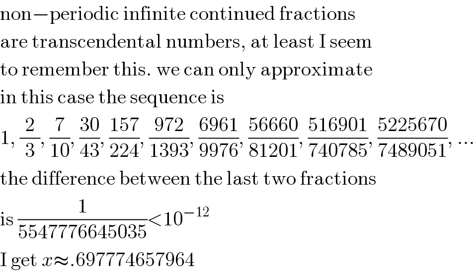 non−periodic infinite continued fractions  are transcendental numbers, at least I seem  to remember this. we can only approximate  in this case the sequence is  1, (2/3), (7/(10)), ((30)/(43)), ((157)/(224)), ((972)/(1393)), ((6961)/(9976)), ((56660)/(81201)), ((516901)/(740785)), ((5225670)/(7489051)), ...  the difference between the last two fractions  is (1/(5547776645035))<10^(−12)   I get x≈.697774657964  