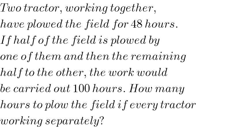 Two tractor, working together,   have plowed the field for 48 hours.  If half of the field is plowed by   one of them and then the remaining  half to the other, the work would  be carried out 100 hours. How many  hours to plow the field if every tractor  working separately?  