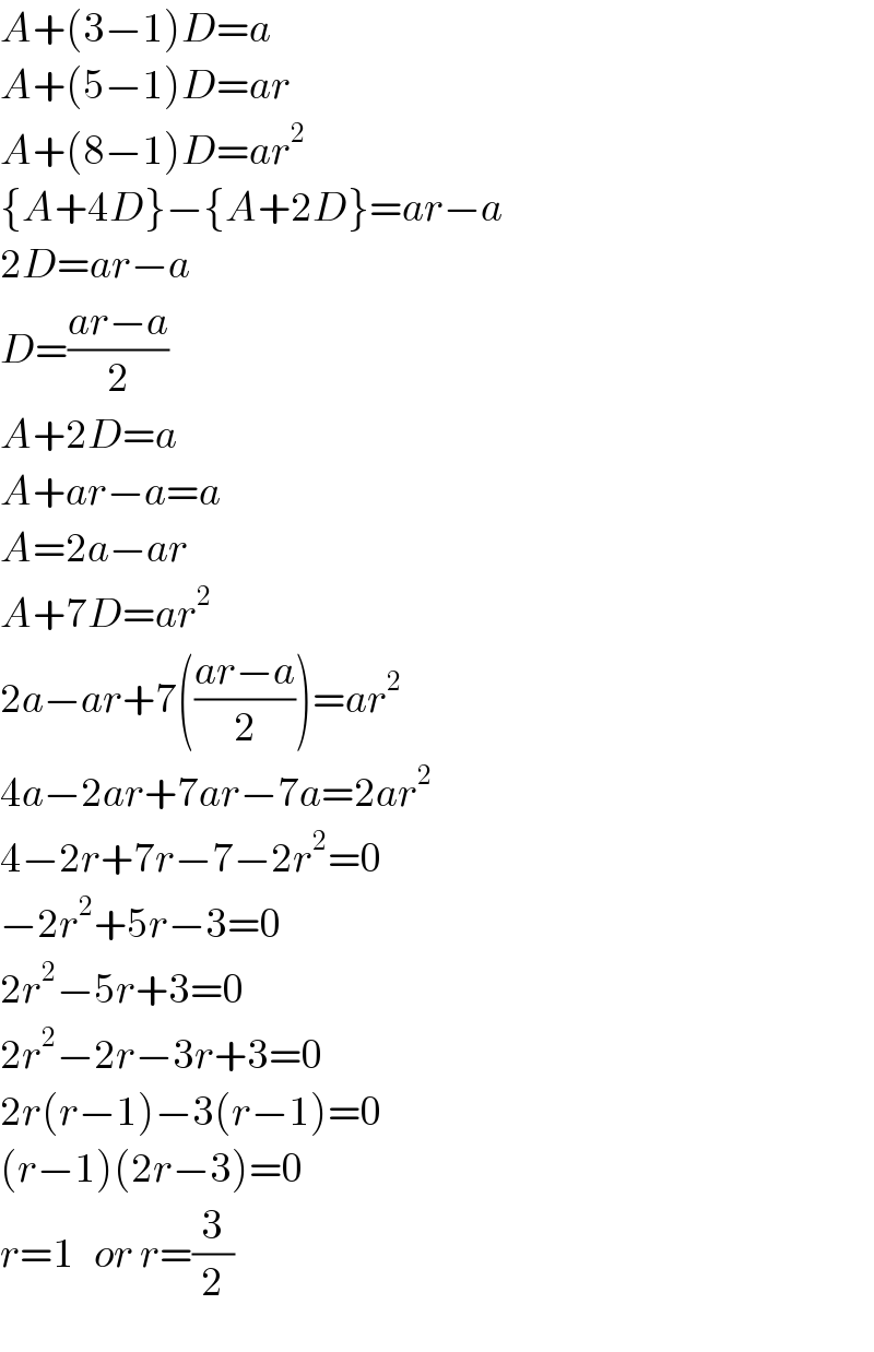 A+(3−1)D=a  A+(5−1)D=ar  A+(8−1)D=ar^2   {A+4D}−{A+2D}=ar−a  2D=ar−a  D=((ar−a)/2)  A+2D=a  A+ar−a=a  A=2a−ar  A+7D=ar^2   2a−ar+7(((ar−a)/2))=ar^2   4a−2ar+7ar−7a=2ar^2   4−2r+7r−7−2r^2 =0  −2r^2 +5r−3=0  2r^2 −5r+3=0  2r^2 −2r−3r+3=0  2r(r−1)−3(r−1)=0  (r−1)(2r−3)=0  r=1   or r=(3/2)  
