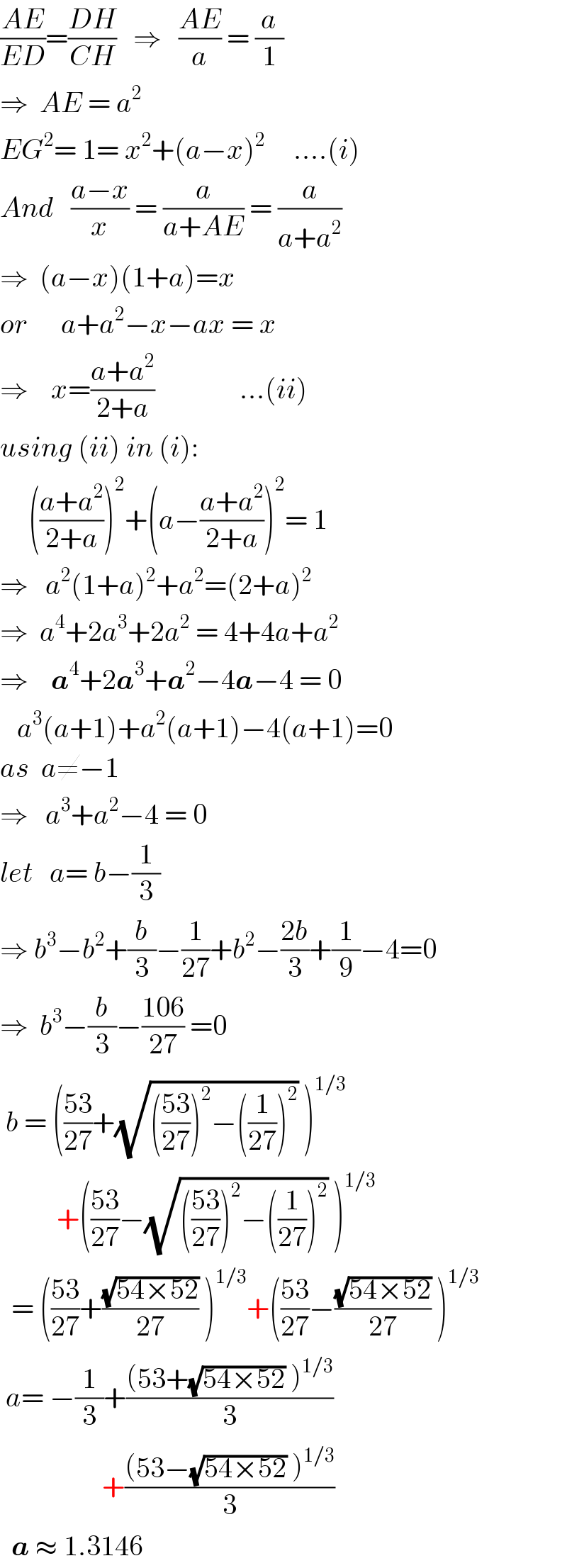 ((AE)/(ED))=((DH)/(CH))   ⇒   ((AE)/a) = (a/1)  ⇒  AE = a^2   EG^2 = 1= x^2 +(a−x)^2      ....(i)  And   ((a−x)/x) = (a/(a+AE)) = (a/(a+a^2 ))  ⇒  (a−x)(1+a)=x  or      a+a^2 −x−ax = x  ⇒    x=((a+a^2 )/(2+a))               ...(ii)  using (ii) in (i):       (((a+a^2 )/(2+a)))^2 +(a−((a+a^2 )/(2+a)))^2 = 1  ⇒   a^2 (1+a)^2 +a^2 =(2+a)^2   ⇒  a^4 +2a^3 +2a^2  = 4+4a+a^2   ⇒    a^4 +2a^3 +a^2 −4a−4 = 0     a^3 (a+1)+a^2 (a+1)−4(a+1)=0  as  a≠−1  ⇒   a^3 +a^2 −4 = 0  let   a= b−(1/3)  ⇒ b^3 −b^2 +(b/3)−(1/(27))+b^2 −((2b)/3)+(1/9)−4=0  ⇒  b^3 −(b/3)−((106)/(27)) =0   b = (((53)/(27))+(√((((53)/(27)))^2 −((1/(27)))^2 )) )^(1/3)             +(((53)/(27))−(√((((53)/(27)))^2 −((1/(27)))^2 )) )^(1/3)     = (((53)/(27))+((√(54×52))/(27)) )^(1/3) +(((53)/(27))−((√(54×52))/(27)) )^(1/3)    a= −(1/3)+(((53+(√(54×52)) )^(1/3) )/3)                    +(((53−(√(54×52)) )^(1/3) )/3)      a ≈ 1.3146   