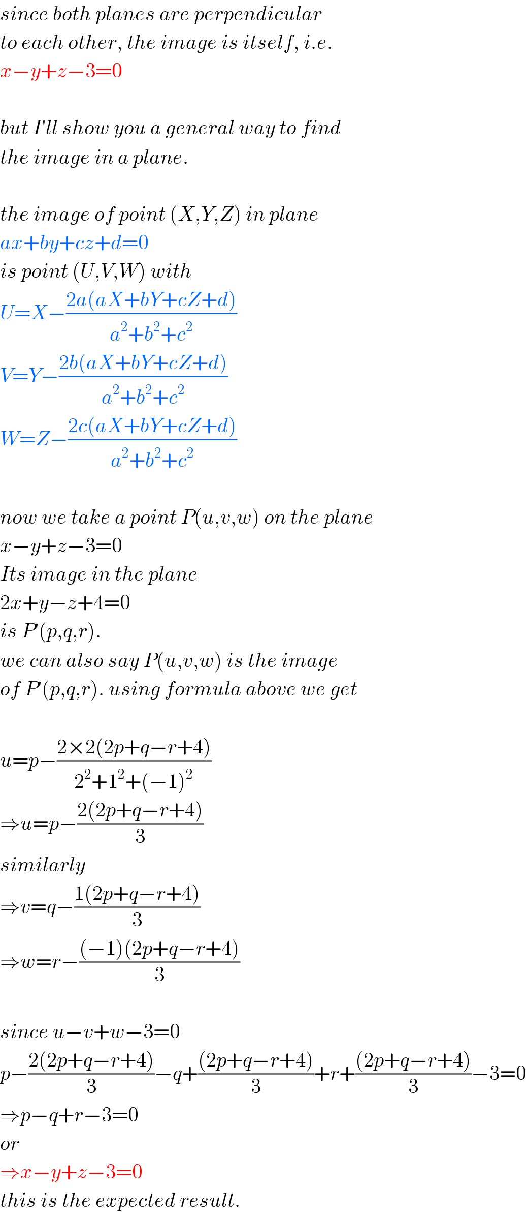 since both planes are perpendicular  to each other, the image is itself, i.e.  x−y+z−3=0    but I′ll show you a general way to find  the image in a plane.    the image of point (X,Y,Z) in plane  ax+by+cz+d=0  is point (U,V,W) with  U=X−((2a(aX+bY+cZ+d))/(a^2 +b^2 +c^2 ))  V=Y−((2b(aX+bY+cZ+d))/(a^2 +b^2 +c^2 ))  W=Z−((2c(aX+bY+cZ+d))/(a^2 +b^2 +c^2 ))    now we take a point P(u,v,w) on the plane  x−y+z−3=0  Its image in the plane  2x+y−z+4=0  is P′(p,q,r).  we can also say P(u,v,w) is the image  of P′(p,q,r). using formula above we get    u=p−((2×2(2p+q−r+4))/(2^2 +1^2 +(−1)^2 ))  ⇒u=p−((2(2p+q−r+4))/3)  similarly  ⇒v=q−((1(2p+q−r+4))/3)  ⇒w=r−(((−1)(2p+q−r+4))/3)    since u−v+w−3=0  p−((2(2p+q−r+4))/3)−q+(((2p+q−r+4))/3)+r+(((2p+q−r+4))/3)−3=0  ⇒p−q+r−3=0  or  ⇒x−y+z−3=0  this is the expected result.  