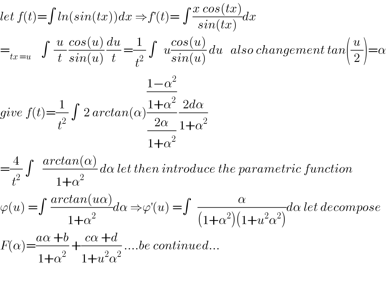 let f(t)=∫ ln(sin(tx))dx ⇒f^′ (t)= ∫ ((x cos(tx))/(sin(tx)))dx    =_(tx =u)     ∫  (u/t) ((cos(u))/(sin(u))) (du/t) =(1/t^2 ) ∫   u((cos(u))/(sin(u))) du   also changement tan((u/2))=α  give f(t)=(1/t^2 ) ∫  2 arctan(α)(((1−α^2 )/(1+α^2 ))/((2α)/(1+α^2 ))) ((2dα)/(1+α^2 ))  =(4/t^2 ) ∫    ((arctan(α))/(1+α^2 )) dα let then introduce the parametric function  ϕ(u) =∫  ((arctan(uα))/(1+α^2 ))dα ⇒ϕ^′ (u) =∫   (α/((1+α^2 )(1+u^2 α^2 )))dα let decompose  F(α)=((aα +b)/(1+α^2 )) +((cα +d)/(1+u^2 α^2 )) ....be continued...      
