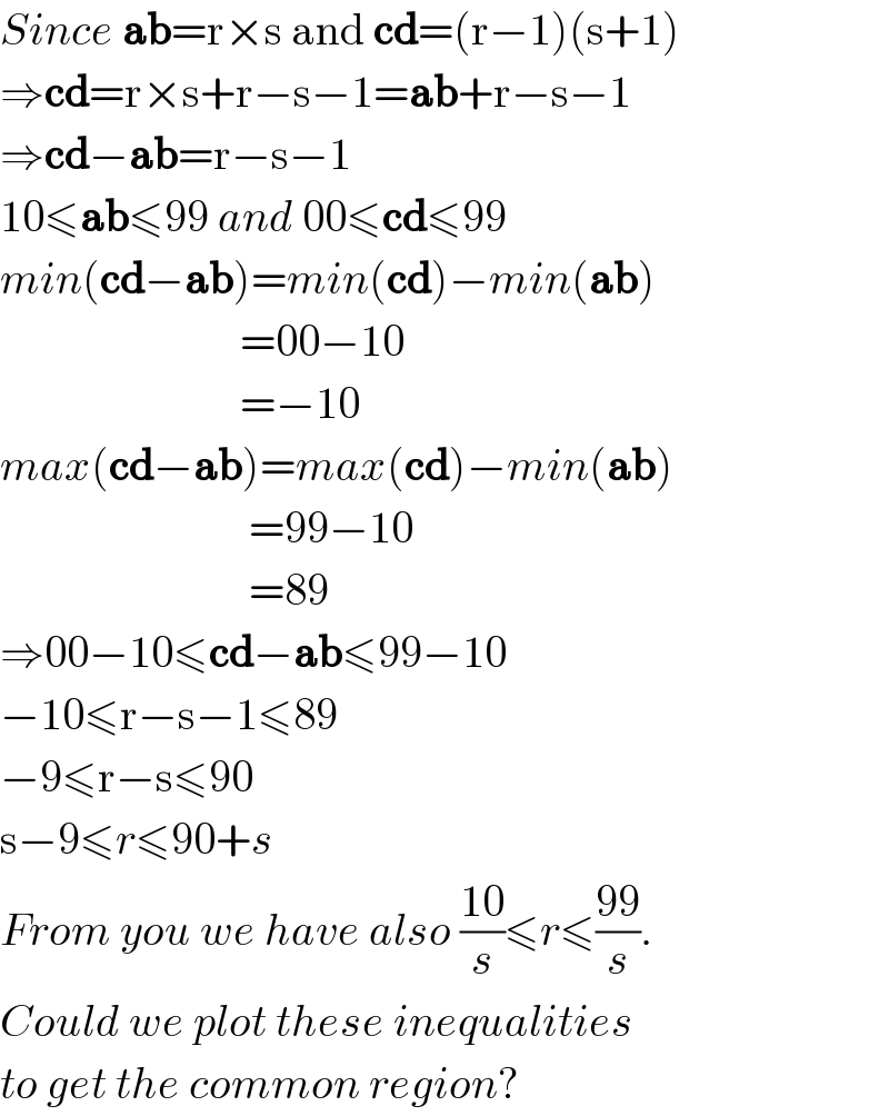 Since ab=r×s and cd=(r−1)(s+1)  ⇒cd=r×s+r−s−1=ab+r−s−1  ⇒cd−ab=r−s−1  10≤ab≤99 and 00≤cd≤99  min(cd−ab)=min(cd)−min(ab)                             =00−10                             =−10  max(cd−ab)=max(cd)−min(ab)                              =99−10                              =89  ⇒00−10≤cd−ab≤99−10  −10≤r−s−1≤89  −9≤r−s≤90  s−9≤r≤90+s  From you we have also ((10)/s)≤r≤((99)/s).  Could we plot these inequalities   to get the common region?  