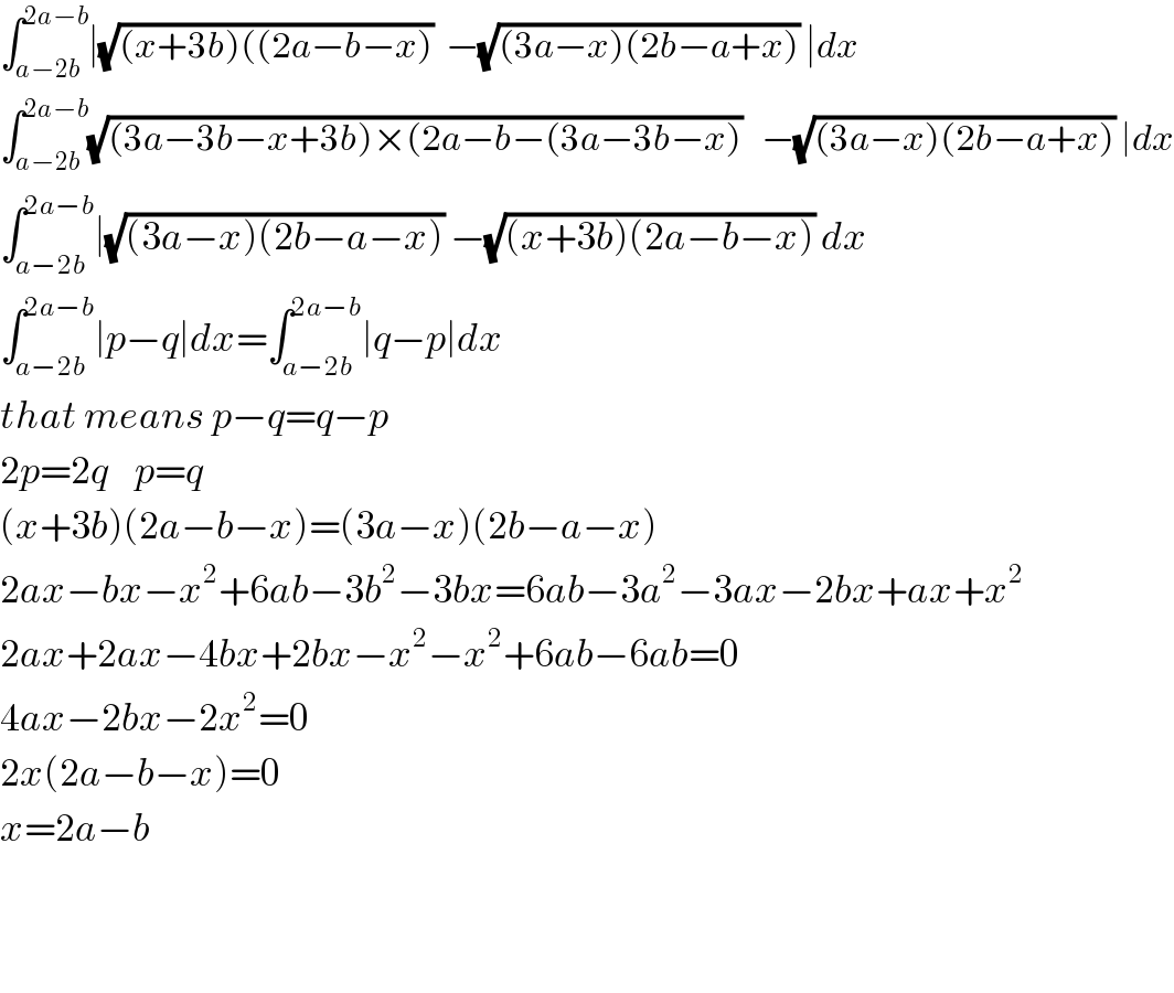 ∫_(a−2b) ^(2a−b) ∣(√((x+3b)((2a−b−x)))  −(√((3a−x)(2b−a+x))) ∣dx  ∫_(a−2b) ^(2a−b) (√((3a−3b−x+3b)×(2a−b−(3a−3b−x)))   −(√((3a−x)(2b−a+x))) ∣dx  ∫_(a−2b) ^(2a−b) ∣(√((3a−x)(2b−a−x))) −(√((x+3b)(2a−b−x))) dx  ∫_(a−2b) ^(2a−b) ∣p−q∣dx=∫_(a−2b) ^(2a−b) ∣q−p∣dx  that means p−q=q−p  2p=2q    p=q  (x+3b)(2a−b−x)=(3a−x)(2b−a−x)  2ax−bx−x^2 +6ab−3b^2 −3bx=6ab−3a^2 −3ax−2bx+ax+x^2   2ax+2ax−4bx+2bx−x^2 −x^2 +6ab−6ab=0  4ax−2bx−2x^2 =0  2x(2a−b−x)=0  x=2a−b      