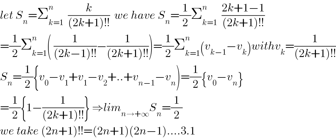 let S_n =Σ_(k=1) ^n   (k/((2k+1)!!))  we have S_n =(1/2)Σ_(k=1) ^n   ((2k+1−1)/((2k+1)!!))  =(1/2)Σ_(k=1) ^n ( (1/((2k−1)!!))−(1/((2k+1)!!)))=(1/2)Σ_(k=1) ^n (v_(k−1) −v_k )withv_k =(1/((2k+1)!!))  S_n =(1/2){v_0 −v_1 +v_1 −v_2 +..+v_(n−1) −v_n )=(1/2){v_0 −v_n }  =(1/2){1−(1/((2k+1)!!))} ⇒lim_(n→+∞) S_n =(1/2)  we take (2n+1)!!=(2n+1)(2n−1)....3.1  