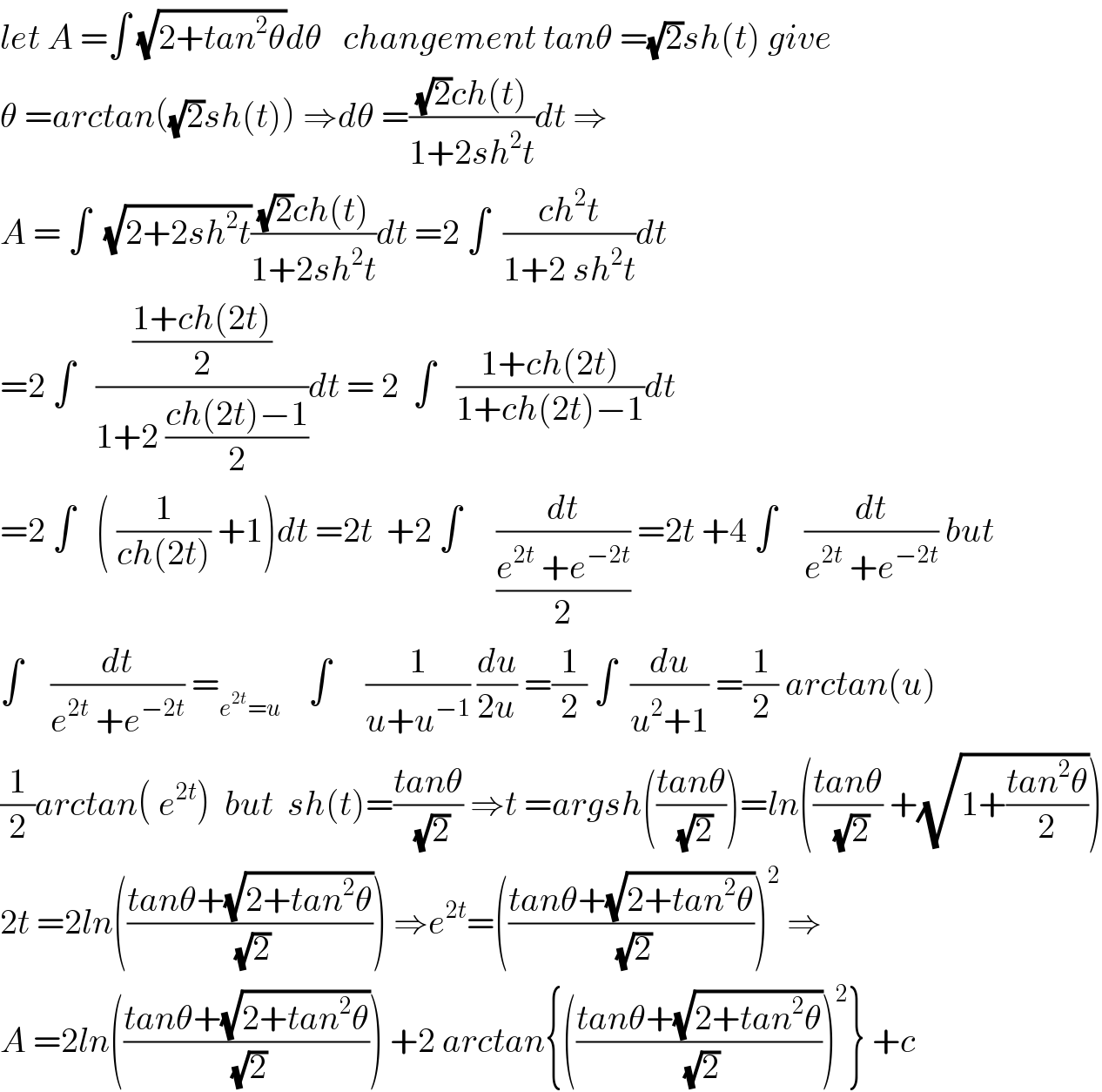 let A =∫ (√(2+tan^2 θ))dθ   changement tanθ =(√2)sh(t) give  θ =arctan((√2)sh(t)) ⇒dθ =(((√2)ch(t))/(1+2sh^2 t))dt ⇒  A = ∫  (√(2+2sh^2 t))(((√2)ch(t))/(1+2sh^2 t))dt =2 ∫  ((ch^2 t)/(1+2 sh^2 t))dt  =2 ∫   (((1+ch(2t))/2)/(1+2 ((ch(2t)−1)/2)))dt = 2  ∫   ((1+ch(2t))/(1+ch(2t)−1))dt  =2 ∫   ( (1/(ch(2t))) +1)dt =2t  +2 ∫     (dt/((e^(2t)  +e^(−2t) )/2)) =2t +4 ∫    (dt/(e^(2t)  +e^(−2t) )) but  ∫    (dt/(e^(2t)  +e^(−2t) )) =_(e^(2t) =u)     ∫     (1/(u+u^(−1) )) (du/(2u)) =(1/2) ∫  (du/(u^2 +1)) =(1/2) arctan(u)  (1/2)arctan( e^(2t) )  but  sh(t)=((tanθ)/(√2)) ⇒t =argsh(((tanθ)/(√2)))=ln(((tanθ)/(√2)) +(√(1+((tan^2 θ)/2))))  2t =2ln(((tanθ+(√(2+tan^2 θ)))/(√2))) ⇒e^(2t) =(((tanθ+(√(2+tan^2 θ)))/(√2)))^2  ⇒  A =2ln(((tanθ+(√(2+tan^2 θ)))/(√2))) +2 arctan{(((tanθ+(√(2+tan^2 θ)))/(√2)))^2 } +c  