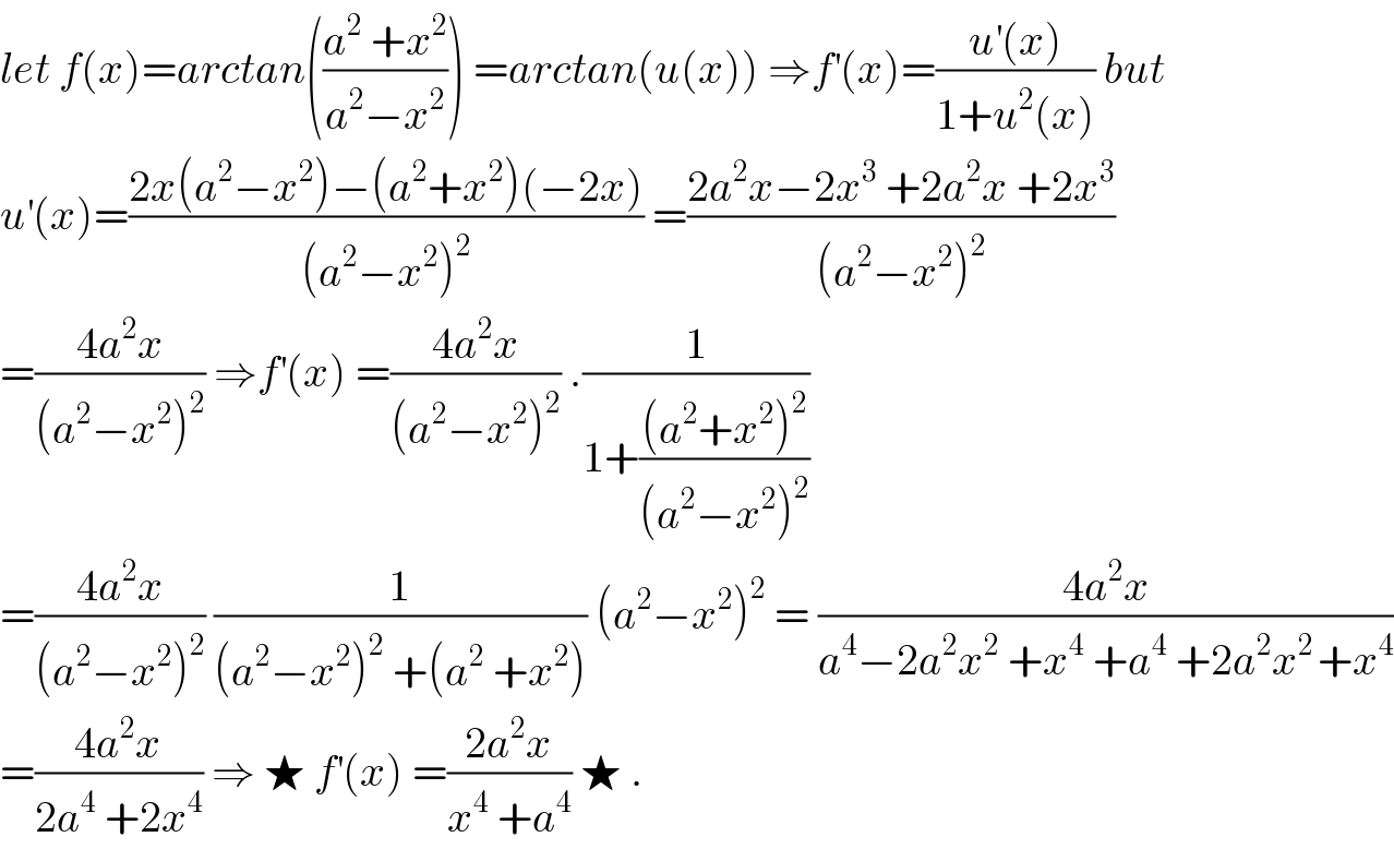 let f(x)=arctan(((a^2  +x^2 )/(a^2 −x^2 ))) =arctan(u(x)) ⇒f^′ (x)=((u^′ (x))/(1+u^2 (x))) but  u^′ (x)=((2x(a^2 −x^2 )−(a^2 +x^2 )(−2x))/((a^2 −x^2 )^2 )) =((2a^2 x−2x^3  +2a^2 x +2x^3 )/((a^2 −x^2 )^2 ))  =((4a^2 x)/((a^2 −x^2 )^2 )) ⇒f^′ (x) =((4a^2 x)/((a^2 −x^2 )^2 )) .(1/(1+(((a^2 +x^2 )^2 )/((a^2 −x^2 )^2 ))))  =((4a^2 x)/((a^2 −x^2 )^2 )) (1/((a^2 −x^2 )^2  +(a^2  +x^2 ))) (a^2 −x^2 )^2  = ((4a^2 x)/(a^4 −2a^2 x^2  +x^4  +a^4  +2a^2 x^(2 ) +x^4 ))  =((4a^2 x)/(2a^4  +2x^4 )) ⇒ ★ f^′ (x) =((2a^2 x)/(x^4  +a^4 )) ★ .  