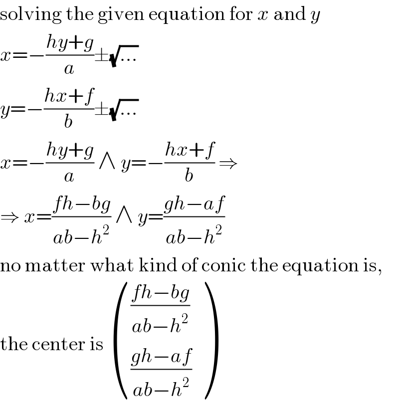 solving the given equation for x and y  x=−((hy+g)/a)±(√(...))  y=−((hx+f)/b)±(√(...))  x=−((hy+g)/a) ∧ y=−((hx+f)/b) ⇒  ⇒ x=((fh−bg)/(ab−h^2 )) ∧ y=((gh−af)/(ab−h^2 ))  no matter what kind of conic the equation is,  the center is  ((((fh−bg)/(ab−h^2 ))),(((gh−af)/(ab−h^2 ))) )  