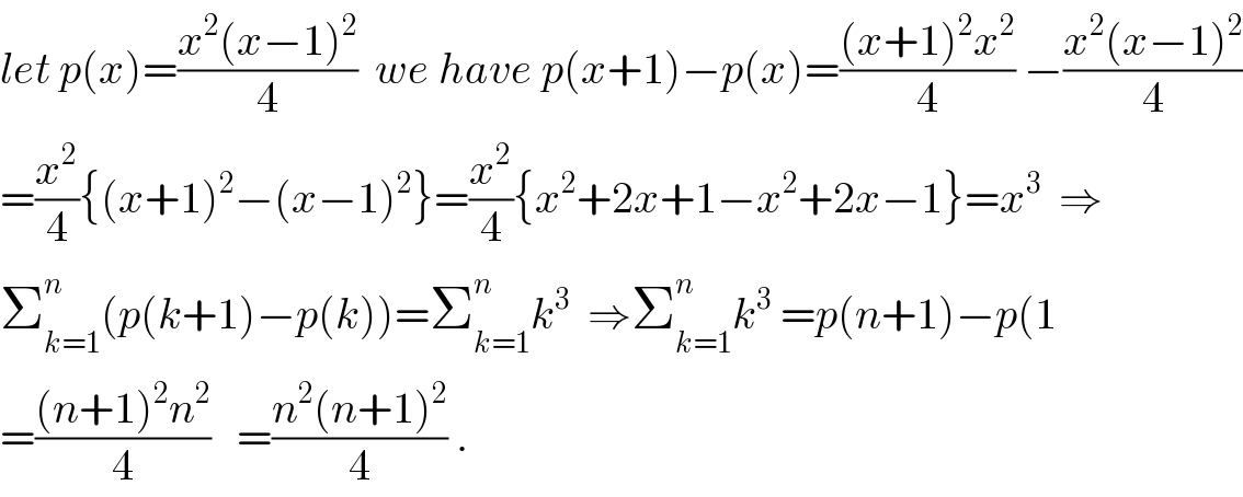 let p(x)=((x^2 (x−1)^2 )/4)  we have p(x+1)−p(x)=(((x+1)^2 x^2 )/4) −((x^2 (x−1)^2 )/4)  =(x^2 /4){(x+1)^2 −(x−1)^2 }=(x^2 /4){x^2 +2x+1−x^2 +2x−1}=x^3   ⇒  Σ_(k=1) ^n (p(k+1)−p(k))=Σ_(k=1) ^n k^3   ⇒Σ_(k=1) ^n k^3  =p(n+1)−p(1  =(((n+1)^2 n^2 )/4)   =((n^2 (n+1)^2 )/4) .  