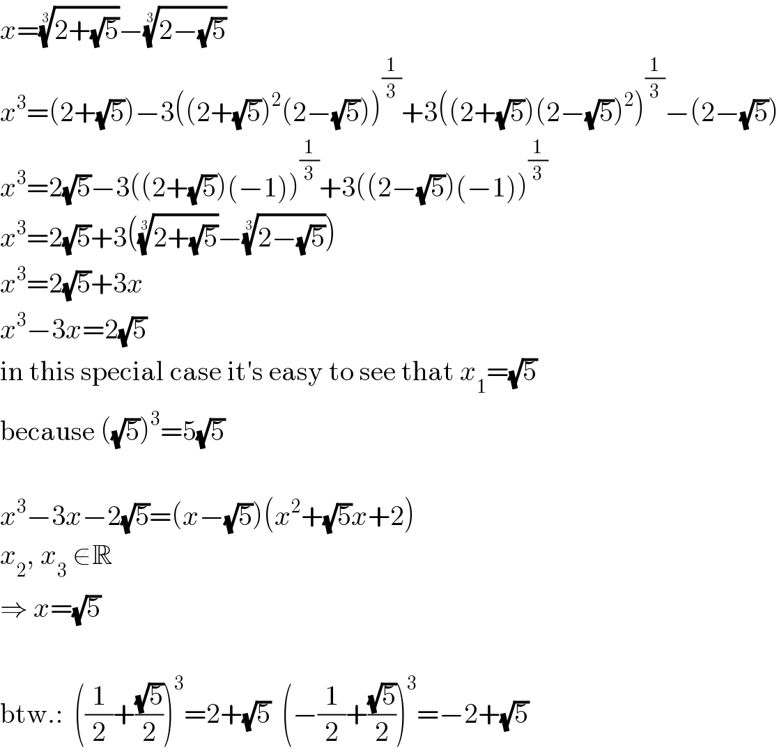x=((2+(√5)))^(1/3) −((2−(√5)))^(1/3)   x^3 =(2+(√5))−3((2+(√5))^2 (2−(√5)))^(1/3) +3((2+(√5))(2−(√5))^2 )^(1/3) −(2−(√5))  x^3 =2(√5)−3((2+(√5))(−1))^(1/3) +3((2−(√5))(−1))^(1/3)   x^3 =2(√5)+3(((2+(√5)))^(1/3) −((2−(√5)))^(1/3) )  x^3 =2(√5)+3x  x^3 −3x=2(√5)  in this special case it′s easy to see that x_1 =(√5)  because ((√5))^3 =5(√5)    x^3 −3x−2(√5)=(x−(√5))(x^2 +(√5)x+2)  x_2 , x_3  ∉R  ⇒ x=(√5)    btw.:  ((1/2)+((√5)/2))^3 =2+(√5)  (−(1/2)+((√5)/2))^3 =−2+(√5)  