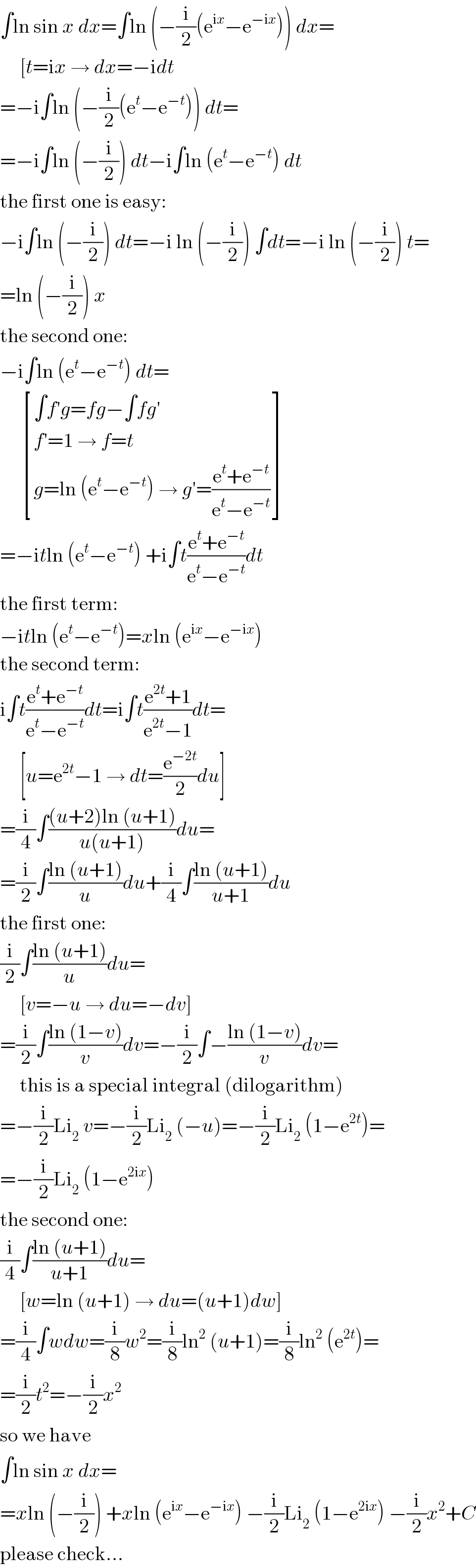 ∫ln sin x dx=∫ln (−(i/2)(e^(ix) −e^(−ix) )) dx=       [t=ix → dx=−idt  =−i∫ln (−(i/2)(e^t −e^(−t) )) dt=  =−i∫ln (−(i/2)) dt−i∫ln (e^t −e^(−t) ) dt  the first one is easy:  −i∫ln (−(i/2)) dt=−i ln (−(i/2)) ∫dt=−i ln (−(i/2)) t=  =ln (−(i/2)) x  the second one:  −i∫ln (e^t −e^(−t) ) dt=        [((∫f′g=fg−∫fg′)),((f′=1 → f=t)),((g=ln (e^t −e^(−t) ) → g′=((e^t +e^(−t) )/(e^t −e^(−t) )))) ]  =−itln (e^t −e^(−t) ) +i∫t((e^t +e^(−t) )/(e^t −e^(−t) ))dt  the first term:  −itln (e^t −e^(−t) )=xln (e^(ix) −e^(−ix) )  the second term:  i∫t((e^t +e^(−t) )/(e^t −e^(−t) ))dt=i∫t((e^(2t) +1)/(e^(2t) −1))dt=       [u=e^(2t) −1 → dt=(e^(−2t) /2)du]  =(i/4)∫(((u+2)ln (u+1))/(u(u+1)))du=  =(i/2)∫((ln (u+1))/u)du+(i/4)∫((ln (u+1))/(u+1))du  the first one:  (i/2)∫((ln (u+1))/u)du=       [v=−u → du=−dv]  =(i/2)∫((ln (1−v))/v)dv=−(i/2)∫−((ln (1−v))/v)dv=       this is a special integral (dilogarithm)  =−(i/2)Li_2  v=−(i/2)Li_2  (−u)=−(i/2)Li_2  (1−e^(2t) )=  =−(i/2)Li_2  (1−e^(2ix) )  the second one:  (i/4)∫((ln (u+1))/(u+1))du=       [w=ln (u+1) → du=(u+1)dw]  =(i/4)∫wdw=(i/8)w^2 =(i/8)ln^2  (u+1)=(i/8)ln^2  (e^(2t) )=  =(i/2)t^2 =−(i/2)x^2   so we have  ∫ln sin x dx=  =xln (−(i/2)) +xln (e^(ix) −e^(−ix) ) −(i/2)Li_2  (1−e^(2ix) ) −(i/2)x^2 +C  please check...  