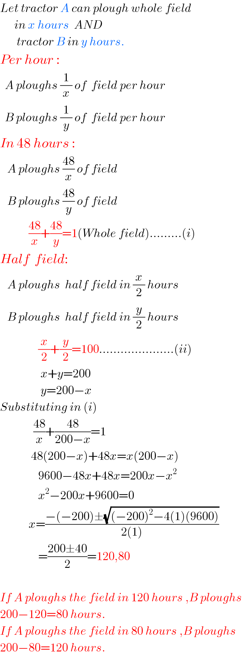 Let tractor A can plough whole field        in x hours  AND         tractor B in y hours.  Per hour :    A ploughs (1/x) of  field per hour    B ploughs (1/y) of  field per hour  In 48 hours :     A ploughs ((48)/x) of field     B ploughs ((48)/y) of field              ((48)/x)+((48)/y)=1(Whole field).........(i)  Half  field:     A ploughs  half field in (x/2) hours     B ploughs  half field in (y/2) hours                  (x/2)+(y/2)=100.....................(ii)                   x+y=200                   y=200−x  Substituting in (i)                ((48)/x)+((48)/(200−x))=1               48(200−x)+48x=x(200−x)                  9600−48x+48x=200x−x^2                   x^2 −200x+9600=0              x=((−(−200)±(√((−200)^2 −4(1)(9600))))/(2(1)))                  =((200±40)/2)=120,80    If A ploughs the field in 120 hours ,B ploughs  200−120=80 hours.  If A ploughs the field in 80 hours ,B ploughs  200−80=120 hours.  