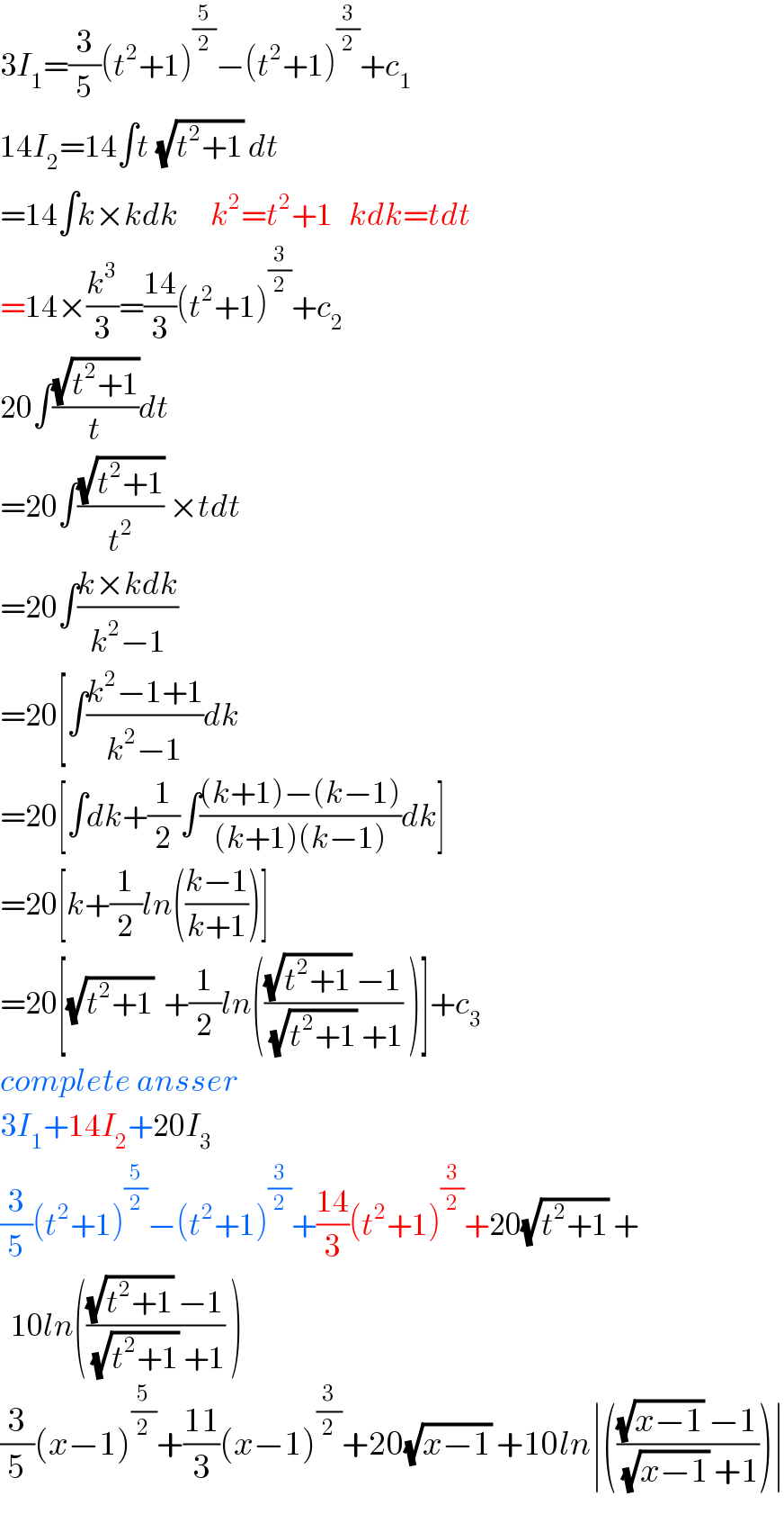 3I_1 =(3/5)(t^2 +1)^(5/2) −(t^2 +1)^(3/2) +c_1   14I_2 =14∫t^ (√(t^2 +1)) dt  =14∫k×kdk      k^2 =t^2 +1   kdk=tdt  =14×(k^3 /3)=((14)/3)(t^2 +1)^(3/2) +c_2   20∫((√(t^2 +1))/t)dt  =20∫((√(t^2 +1))/t^2 ) ×tdt  =20∫((k×kdk)/(k^2 −1))  =20[∫((k^2 −1+1)/(k^2 −1))dk  =20[∫dk+(1/2)∫(((k+1)−(k−1))/((k+1)(k−1)))dk]  =20[k+(1/2)ln(((k−1)/(k+1)))]  =20[(√(t^2 +1))  +(1/2)ln((((√(t^2 +1)) −1)/((√(t^2 +1)) +1)) )]+c_3   complete ansser  3I_1 +14I_2 +20I_3   (3/5)(t^2 +1)^(5/2) −(t^2 +1)^(3/2) +((14)/3)(t^2 +1)^(3/2) +20(√(t^2 +1)) +    10ln((((√(t^2 +1)) −1)/((√(t^2 +1)) +1)) )  (3/5)(x−1)^(5/2) +((11)/3)(x−1)^(3/2) +20(√(x−1)) +10ln∣((((√(x−1)) −1)/((√(x−1)) +1)))∣  