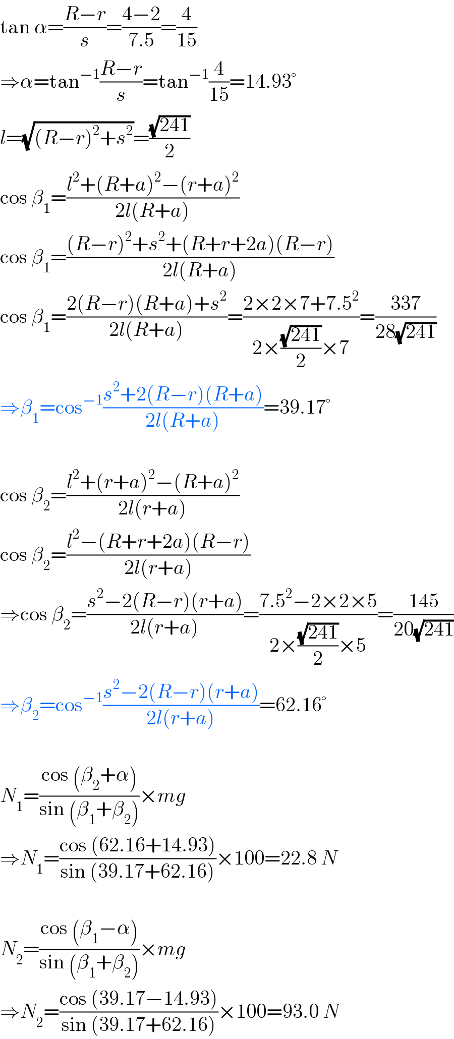 tan α=((R−r)/s)=((4−2)/(7.5))=(4/(15))  ⇒α=tan^(−1) ((R−r)/s)=tan^(−1) (4/(15))=14.93°  l=(√((R−r)^2 +s^2 ))=((√(241))/2)  cos β_1 =((l^2 +(R+a)^2 −(r+a)^2 )/(2l(R+a)))  cos β_1 =(((R−r)^2 +s^2 +(R+r+2a)(R−r))/(2l(R+a)))  cos β_1 =((2(R−r)(R+a)+s^2 )/(2l(R+a)))=((2×2×7+7.5^2 )/(2×((√(241))/2)×7))=((337)/(28(√(241))))  ⇒β_1 =cos^(−1) ((s^2 +2(R−r)(R+a))/(2l(R+a)))=39.17°    cos β_2 =((l^2 +(r+a)^2 −(R+a)^2 )/(2l(r+a)))  cos β_2 =((l^2 −(R+r+2a)(R−r))/(2l(r+a)))  ⇒cos β_2 =((s^2 −2(R−r)(r+a))/(2l(r+a)))=((7.5^2 −2×2×5)/(2×((√(241))/2)×5))=((145)/(20(√(241))))  ⇒β_2 =cos^(−1) ((s^2 −2(R−r)(r+a))/(2l(r+a)))=62.16°    N_1 =((cos (β_2 +α))/(sin (β_1 +β_2 )))×mg  ⇒N_1 =((cos (62.16+14.93))/(sin (39.17+62.16)))×100=22.8 N    N_2 =((cos (β_1 −α))/(sin (β_1 +β_2 )))×mg  ⇒N_2 =((cos (39.17−14.93))/(sin (39.17+62.16)))×100=93.0 N  
