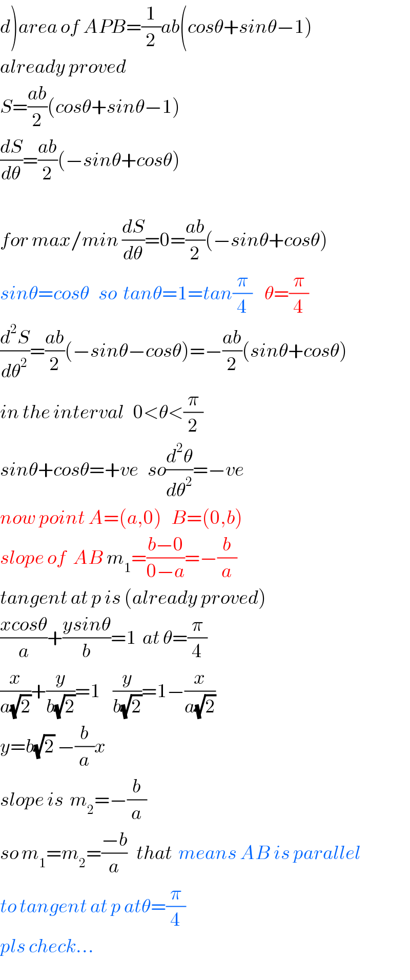 d)area of APB=(1/2)ab(cosθ+sinθ−1)  already proved  S=((ab)/2)(cosθ+sinθ−1)  (dS/dθ)=((ab)/2)(−sinθ+cosθ)    for max/min (dS/dθ)=0=((ab)/2)(−sinθ+cosθ)  sinθ=cosθ   so  tanθ=1=tan(π/4)    θ=(π/4)  (d^2 S/dθ^2 )=((ab)/2)(−sinθ−cosθ)=−((ab)/2)(sinθ+cosθ)  in the interval   0<θ<(π/2)    sinθ+cosθ=+ve   so(d^2 θ/dθ^2 )=−ve   now point A=(a,0)   B=(0,b)  slope of  AB m_1 =((b−0)/(0−a))=−(b/a)  tangent at p is (already proved)  ((xcosθ)/a)+((ysinθ)/b)=1  at θ=(π/4)  (x/(a(√2)))+(y/(b(√2)))=1    (y/(b(√2)))=1−(x/(a(√2)))  y=b(√2) −(b/a)x     slope is  m_2 =−(b/a)  so m_1 =m_2 =((−b)/a)   that  means AB is parallel  to tangent at p atθ=(π/4)  pls check...  