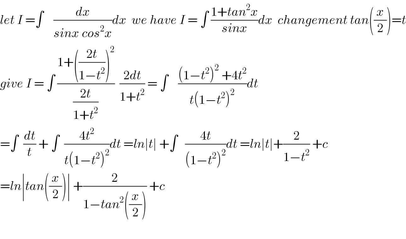 let I =∫    (dx/(sinx cos^2 x))dx  we have I = ∫ ((1+tan^2 x)/(sinx))dx  changement tan((x/2))=t  give I = ∫ ((1+(((2t)/(1−t^2 )))^2 )/((2t)/(1+t^2 )))  ((2dt)/(1+t^2 )) = ∫    (((1−t^2 )^2  +4t^2 )/(t(1−t^2 )^2 ))dt  =∫  (dt/t) + ∫  ((4t^2 )/(t(1−t^2 )^2 ))dt =ln∣t∣ +∫   ((4t)/((1−t^2 )^2 ))dt =ln∣t∣+(2/(1−t^2 )) +c  =ln∣tan((x/2))∣ +(2/(1−tan^2 ((x/2)))) +c    
