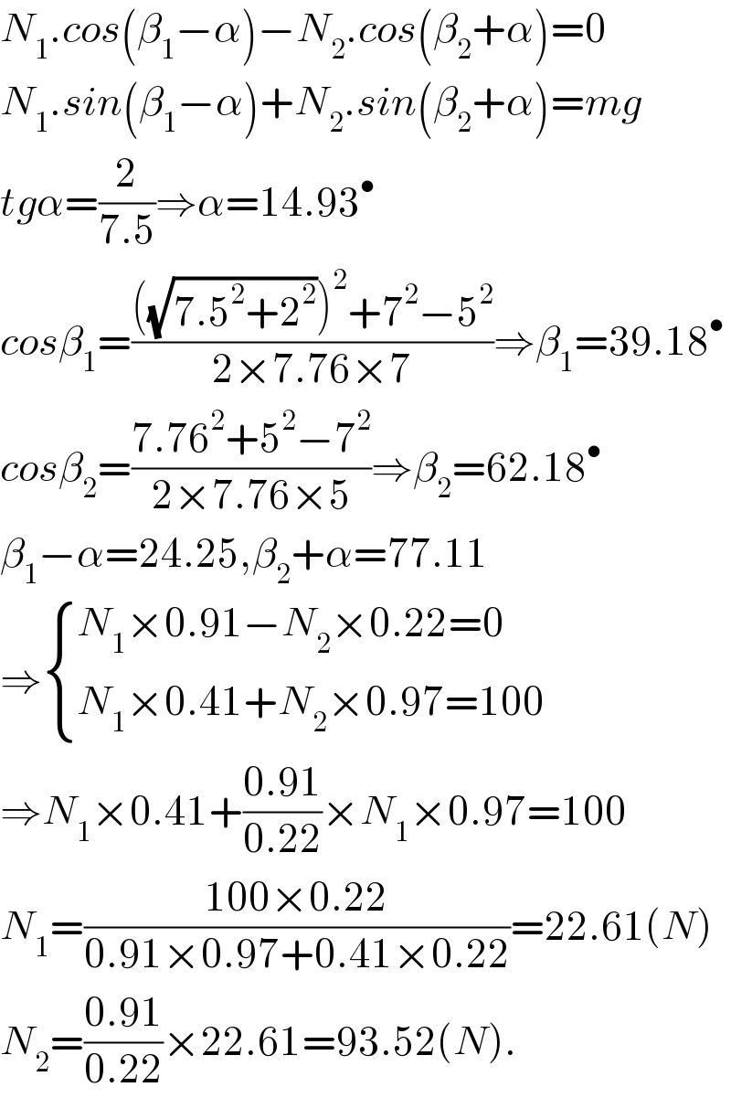 N_1 .cos(β_1 −α)−N_2 .cos(β_2 +α)=0  N_1 .sin(β_1 −α)+N_2 .sin(β_2 +α)=mg  tgα=(2/(7.5))⇒α=14.93^•   cosβ_1 =((((√(7.5^2 +2^2 )))^2 +7^2 −5^2 )/(2×7.76×7))⇒β_1 =39.18^•   cosβ_2 =((7.76^2 +5^2 −7^2 )/(2×7.76×5))⇒β_2 =62.18^•   β_1 −α=24.25,β_2 +α=77.11  ⇒ { ((N_1 ×0.91−N_2 ×0.22=0)),((N_1 ×0.41+N_2 ×0.97=100)) :}  ⇒N_1 ×0.41+((0.91)/(0.22))×N_1 ×0.97=100  N_1 =((100×0.22)/(0.91×0.97+0.41×0.22))=22.61(N)  N_2 =((0.91)/(0.22))×22.61=93.52(N).  