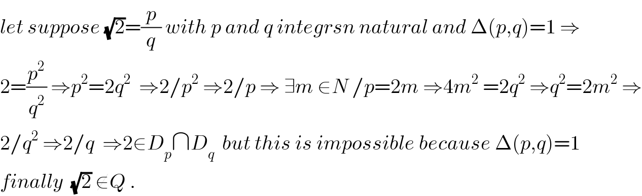 let suppose (√2)=(p/q) with p and q integrsn natural and Δ(p,q)=1 ⇒  2=(p^2 /q^2 ) ⇒p^2 =2q^2   ⇒2/p^2  ⇒2/p ⇒ ∃m ∈N /p=2m ⇒4m^2  =2q^2  ⇒q^2 =2m^2  ⇒  2/q^2  ⇒2/q  ⇒2∈D_p ∩D_q   but this is impossible because Δ(p,q)=1   finally  (√2) ∉Q .  