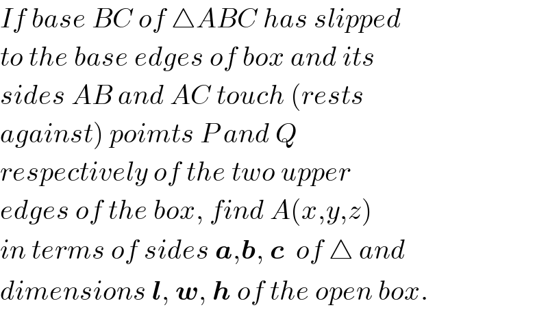 If base BC of △ABC has slipped   to the base edges of box and its  sides AB and AC touch (rests  against) poimts P and Q  respectively of the two upper  edges of the box, find A(x,y,z)  in terms of sides a,b, c  of △ and  dimensions l, w, h of the open box.  