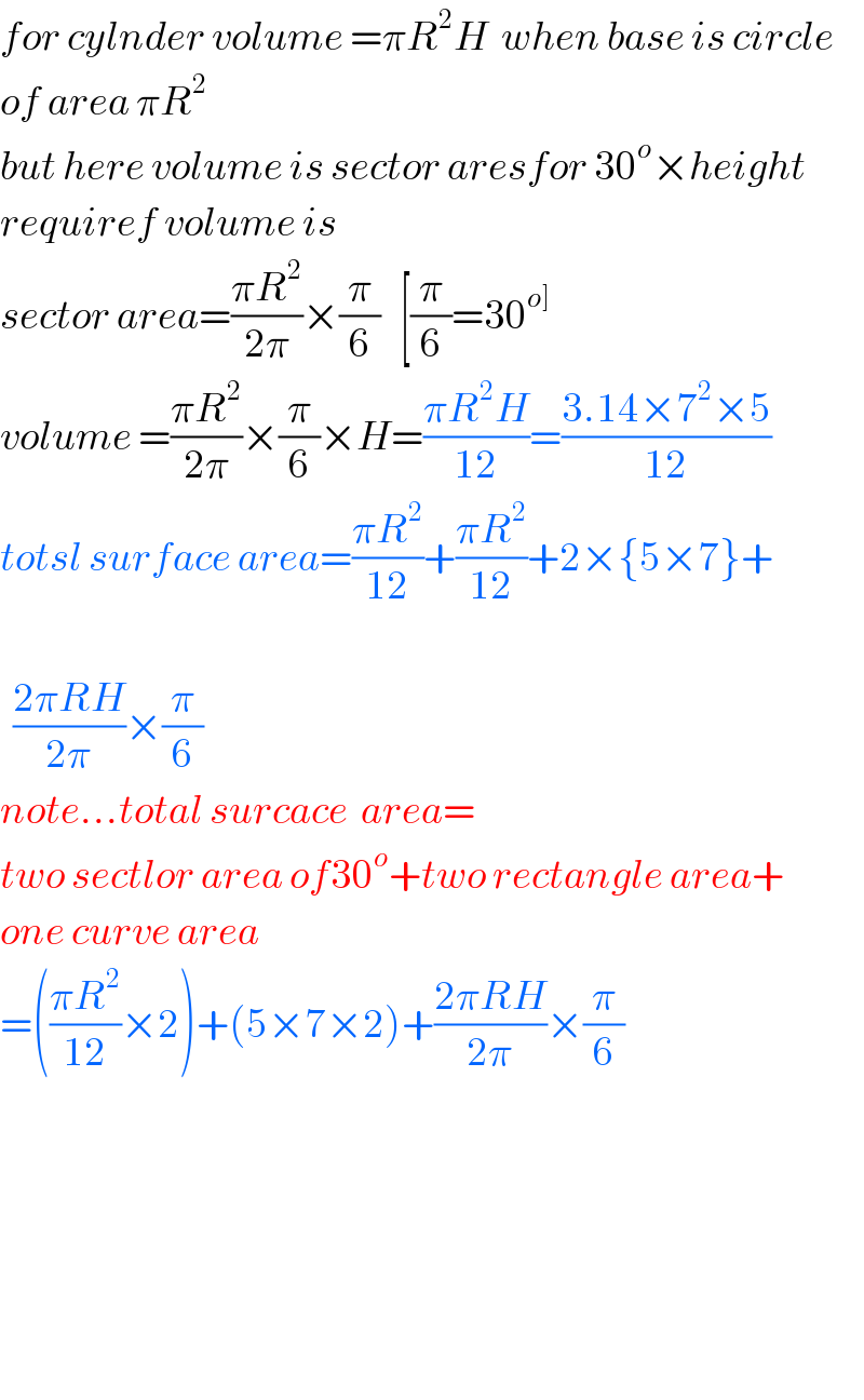 for cylnder volume =πR^2 H  when base is circle  of area πR^2   but here volume is sector aresfor 30^o ×height  requiref volume is  sector area=((πR^2 )/(2π))×(π/6)   [(π/6)=30^(o])   volume =((πR^2 )/(2π))×(π/6)×H=((πR^2 H)/(12))=((3.14×7^2 ×5)/(12))  totsl surface area=((πR^2 )/(12))+((πR^2 )/(12))+2×{5×7}+      ((2πRH)/(2π))×(π/6)  note...total surcace  area=  two sectlor area of30^o +two rectangle area+  one curve area  =(((πR^2 )/(12))×2)+(5×7×2)+((2πRH)/(2π))×(π/6)            