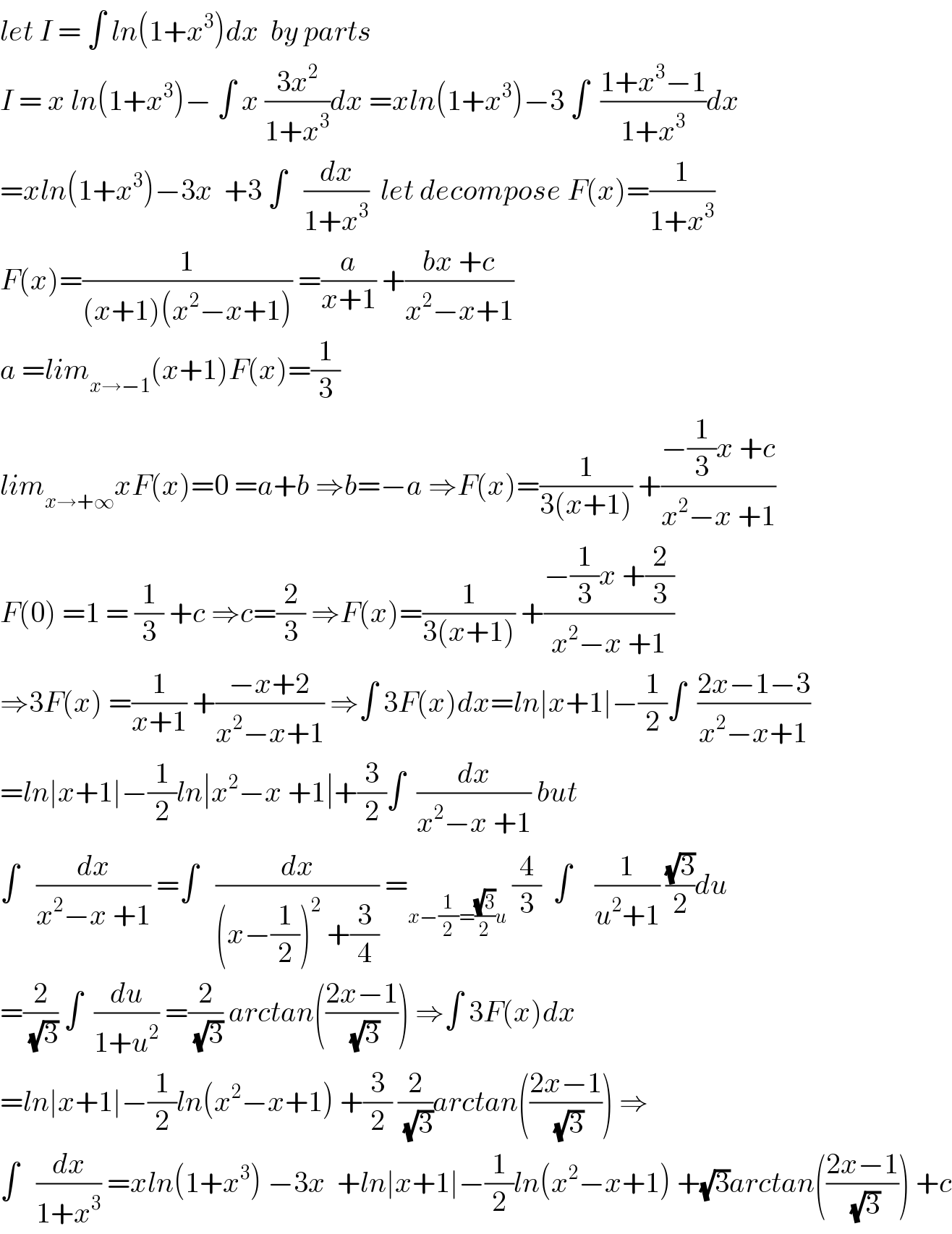 let I = ∫ ln(1+x^3 )dx  by parts   I = x ln(1+x^3 )− ∫ x ((3x^2 )/(1+x^3 ))dx =xln(1+x^3 )−3 ∫  ((1+x^3 −1)/(1+x^3 ))dx  =xln(1+x^3 )−3x  +3 ∫   (dx/(1+x^3 ))  let decompose F(x)=(1/(1+x^3 ))  F(x)=(1/((x+1)(x^2 −x+1))) =(a/(x+1)) +((bx +c)/(x^2 −x+1))  a =lim_(x→−1) (x+1)F(x)=(1/3)  lim_(x→+∞) xF(x)=0 =a+b ⇒b=−a ⇒F(x)=(1/(3(x+1))) +((−(1/3)x +c)/(x^2 −x +1))  F(0) =1 = (1/3) +c ⇒c=(2/3) ⇒F(x)=(1/(3(x+1))) +((−(1/3)x +(2/3))/(x^2 −x +1))  ⇒3F(x) =(1/(x+1)) +((−x+2)/(x^2 −x+1)) ⇒∫ 3F(x)dx=ln∣x+1∣−(1/2)∫  ((2x−1−3)/(x^2 −x+1))  =ln∣x+1∣−(1/2)ln∣x^2 −x +1∣+(3/2)∫  (dx/(x^2 −x +1)) but  ∫   (dx/(x^2 −x +1)) =∫   (dx/((x−(1/2))^2  +(3/4))) =_(x−(1/2)=((√3)/2)u)  (4/3)  ∫    (1/(u^2 +1)) ((√3)/2)du  =(2/(√3)) ∫  (du/(1+u^2 )) =(2/(√3)) arctan(((2x−1)/(√3))) ⇒∫ 3F(x)dx  =ln∣x+1∣−(1/2)ln(x^2 −x+1) +(3/2) (2/(√3))arctan(((2x−1)/(√3))) ⇒  ∫   (dx/(1+x^3 )) =xln(1+x^3 ) −3x  +ln∣x+1∣−(1/2)ln(x^2 −x+1) +(√3)arctan(((2x−1)/(√3))) +c  