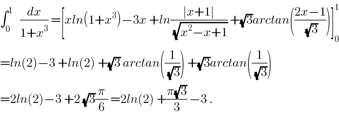 ∫_0 ^1    (dx/(1+x^3 )) =[xln(1+x^3 )−3x +ln((∣x+1∣)/(√(x^2 −x+1))) +(√3)arctan(((2x−1)/(√3)))]_0 ^1   =ln(2)−3 +ln(2) +(√3) arctan((1/(√3))) +(√3)arctan((1/(√3)))  =2ln(2)−3 +2 (√3)(π/6) =2ln(2) +((π(√3))/3) −3 .  