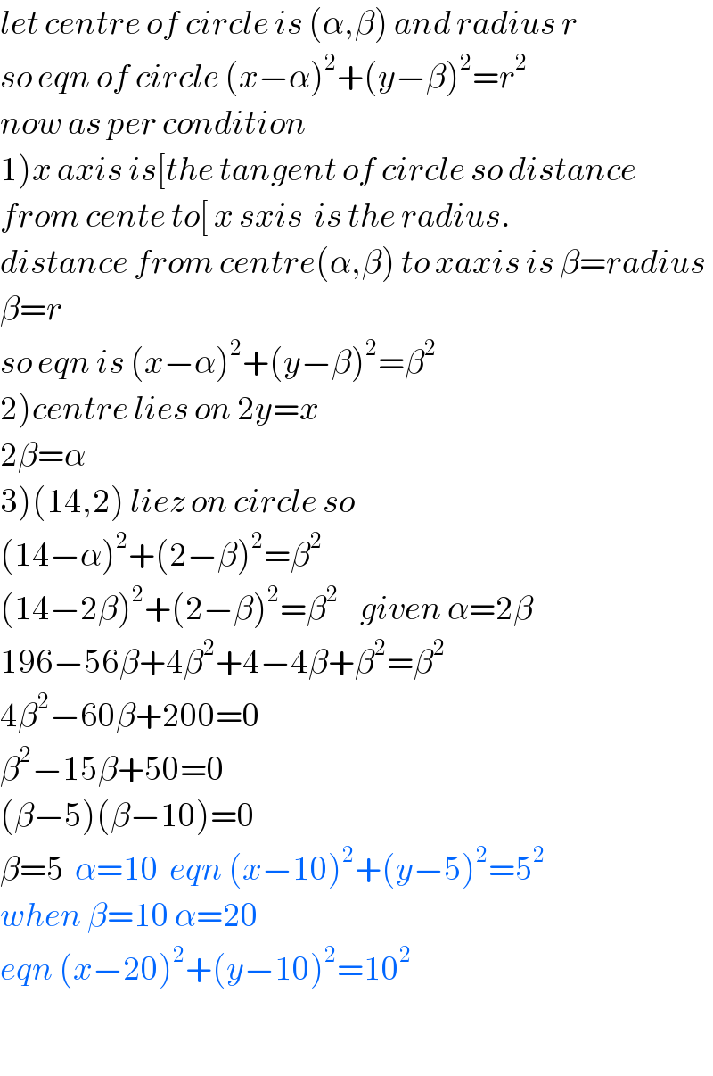 let centre of circle is (α,β) and radius r  so eqn of circle (x−α)^2 +(y−β)^2 =r^2   now as per condition  1)x axis is[the tangent of circle so distance  from cente to[ x sxis  is the radius.  distance from centre(α,β) to xaxis is β=radius  β=r   so eqn is (x−α)^2 +(y−β)^2 =β^2   2)centre lies on 2y=x  2β=α  3)(14,2) liez on circle so   (14−α)^2 +(2−β)^2 =β^2   (14−2β)^2 +(2−β)^2 =β^2     given α=2β  196−56β+4β^2 +4−4β+β^2 =β^2   4β^2 −60β+200=0  β^2 −15β+50=0  (β−5)(β−10)=0  β=5  α=10  eqn (x−10)^2 +(y−5)^2 =5^2   when β=10 α=20  eqn (x−20)^2 +(y−10)^2 =10^2     