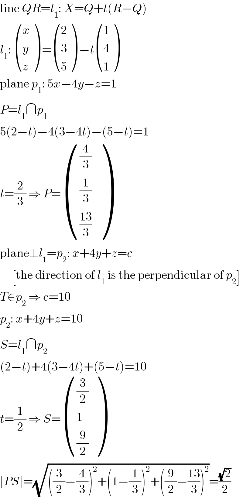 line QR=l_1 : X=Q+t(R−Q)  l_1 :  ((x),(y),(z) ) = ((2),(3),(5) ) −t ((1),(4),(1) )  plane p_1 : 5x−4y−z=1  P=l_1 ∩p_1   5(2−t)−4(3−4t)−(5−t)=1  t=(2/3) ⇒ P= (((4/3)),((1/3)),(((13)/3)) )  plane⊥l_1 =p_2 : x+4y+z=c       [the direction of l_1  is the perpendicular of p_2 ]  T∈p_2  ⇒ c=10  p_2 : x+4y+z=10  S=l_1 ∩p_2   (2−t)+4(3−4t)+(5−t)=10  t=(1/2) ⇒ S= (((3/2)),(1),((9/2)) )  ∣PS∣=(√(((3/2)−(4/3))^2 +(1−(1/3))^2 +((9/2)−((13)/3))^2 ))=((√2)/2)  