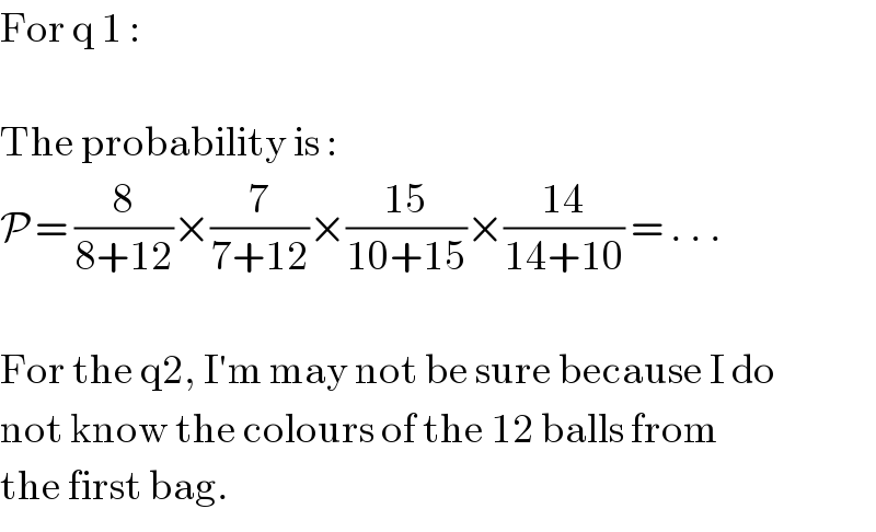 For q 1 :    The probability is :  P = (8/(8+12))×(7/(7+12))×((15)/(10+15))×((14)/(14+10)) = . . .    For the q2, I′m may not be sure because I do  not know the colours of the 12 balls from  the first bag.  