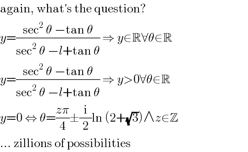 again, what′s the question?  y=((sec^2  θ −tan θ)/(sec^2  θ −l+tan θ)) ⇒ y∈R∀θ∈R  y=((sec^2  θ −tan θ)/(sec^2  θ −l+tan θ)) ⇒ y>0∀θ∈R  y=0 ⇔ θ=((zπ)/4)±(i/2)ln (2+(√3))∧z∈Z  ... zillions of possibilities  
