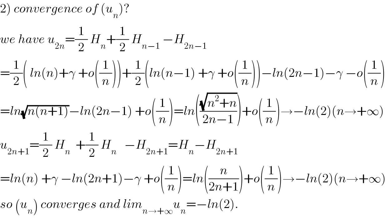 2) convergence of (u_n )?  we have u_(2n) =(1/2) H_n +(1/2) H_(n−1)  −H_(2n−1)   =(1/2)( ln(n)+γ +o((1/n)))+(1/2)(ln(n−1) +γ +o((1/n)))−ln(2n−1)−γ −o((1/n))  =ln(√(n(n+1)))−ln(2n−1) +o((1/n))=ln(((√(n^2 +n))/(2n−1)))+o((1/n))→−ln(2)(n→+∞)  u_(2n+1) =(1/2) H_n   +(1/2) H_n    −H_(2n+1) =H_n −H_(2n+1)   =ln(n) +γ −ln(2n+1)−γ +o((1/n))=ln((n/(2n+1)))+o((1/n))→−ln(2)(n→+∞)  so (u_n ) converges and lim_(n→+∞) u_n =−ln(2).  