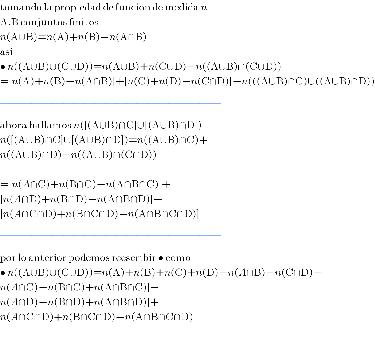tomando la propiedad de funcion de medida n  A,B conjuntos finitos  n(A∪B)=n(A)+n(B)−n(A∩B)  asi  • n((A∪B)∪(C∪D))=n(A∪B)+n(C∪D)−n((A∪B)∩(C∪D))  =[n(A)+n(B)−n(A∩B)]+[n(C)+n(D)−n(C∩D)]−n(((A∪B)∩C)∪((A∪B)∩D))  (/)(/)(/)(/)(/)(/)(/)(/)(/)(/)(/)(/)(/)(/)(/)(/)(/)(/)(/)(/)(/)  ahora hallamos n([(A∪B)∩C]∪[(A∪B)∩D])  n([(A∪B)∩C]∪[(A∪B)∩D])=n((A∪B)∩C)+  n((A∪B)∩D)−n((A∪B)∩(C∩D))    =[n(A∩C)+n(B∩C)−n(A∩B∩C)]+  [n(A∩D)+n(B∩D)−n(A∩B∩D)]−  [n(A∩C∩D)+n(B∩C∩D)−n(A∩B∩C∩D)]  (/)(/)(/)(/)(/)(/)(/)(/)(/)(/)(/)(/)(/)(/)(/)(/)(/)(/)(/)(/)(/)  por lo anterior podemos reescribir • como  • n((A∪B)∪(C∪D))=n(A)+n(B)+n(C)+n(D)−n(A∩B)−n(C∩D)−  n(A∩C)−n(B∩C)+n(A∩B∩C)]−  n(A∩D)−n(B∩D)+n(A∩B∩D)]+  n(A∩C∩D)+n(B∩C∩D)−n(A∩B∩C∩D)      